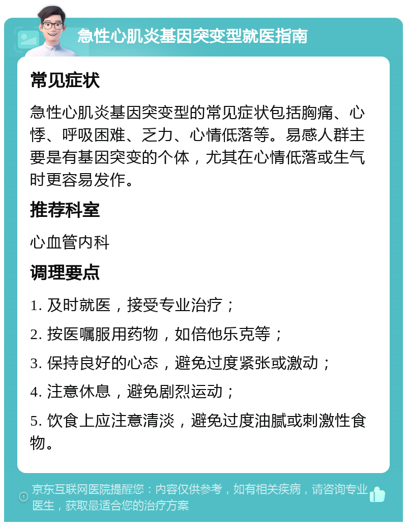 急性心肌炎基因突变型就医指南 常见症状 急性心肌炎基因突变型的常见症状包括胸痛、心悸、呼吸困难、乏力、心情低落等。易感人群主要是有基因突变的个体，尤其在心情低落或生气时更容易发作。 推荐科室 心血管内科 调理要点 1. 及时就医，接受专业治疗； 2. 按医嘱服用药物，如倍他乐克等； 3. 保持良好的心态，避免过度紧张或激动； 4. 注意休息，避免剧烈运动； 5. 饮食上应注意清淡，避免过度油腻或刺激性食物。