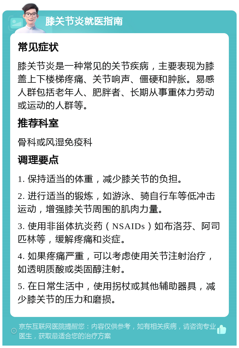 膝关节炎就医指南 常见症状 膝关节炎是一种常见的关节疾病，主要表现为膝盖上下楼梯疼痛、关节响声、僵硬和肿胀。易感人群包括老年人、肥胖者、长期从事重体力劳动或运动的人群等。 推荐科室 骨科或风湿免疫科 调理要点 1. 保持适当的体重，减少膝关节的负担。 2. 进行适当的锻炼，如游泳、骑自行车等低冲击运动，增强膝关节周围的肌肉力量。 3. 使用非甾体抗炎药（NSAIDs）如布洛芬、阿司匹林等，缓解疼痛和炎症。 4. 如果疼痛严重，可以考虑使用关节注射治疗，如透明质酸或类固醇注射。 5. 在日常生活中，使用拐杖或其他辅助器具，减少膝关节的压力和磨损。