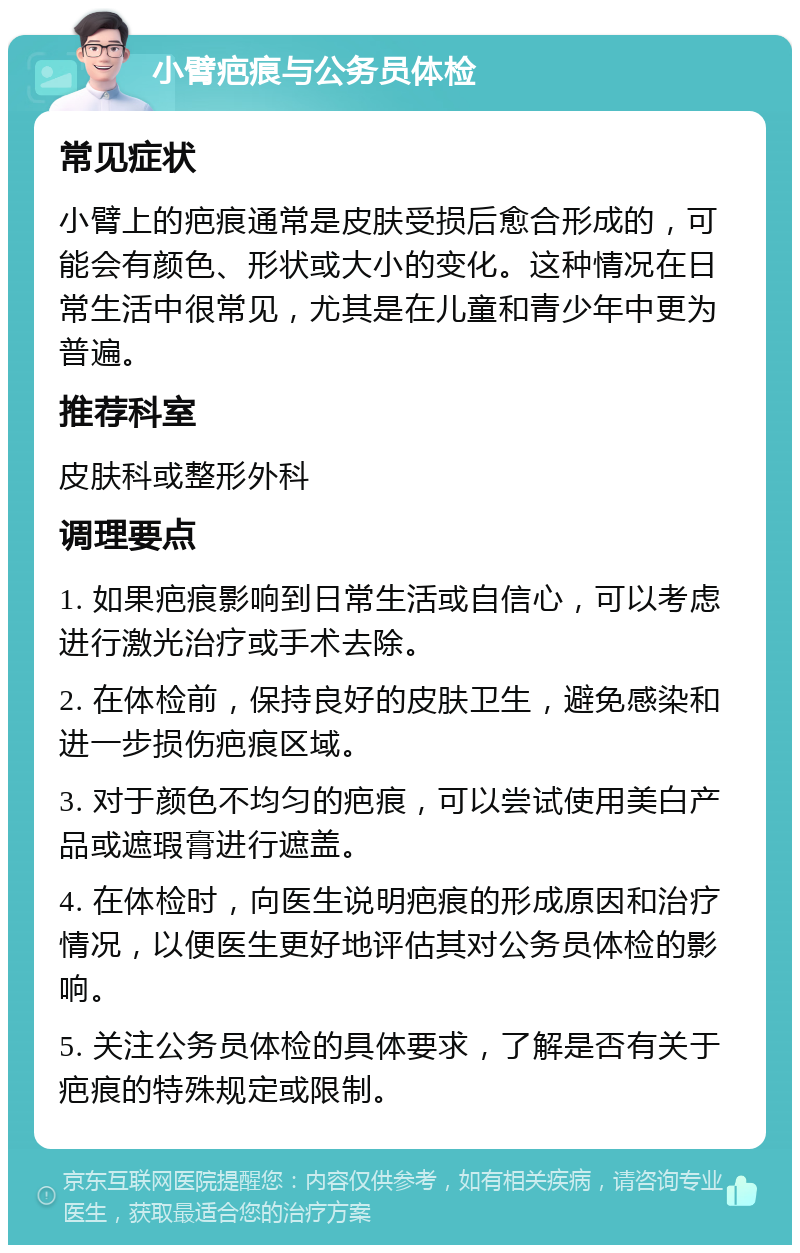 小臂疤痕与公务员体检 常见症状 小臂上的疤痕通常是皮肤受损后愈合形成的，可能会有颜色、形状或大小的变化。这种情况在日常生活中很常见，尤其是在儿童和青少年中更为普遍。 推荐科室 皮肤科或整形外科 调理要点 1. 如果疤痕影响到日常生活或自信心，可以考虑进行激光治疗或手术去除。 2. 在体检前，保持良好的皮肤卫生，避免感染和进一步损伤疤痕区域。 3. 对于颜色不均匀的疤痕，可以尝试使用美白产品或遮瑕膏进行遮盖。 4. 在体检时，向医生说明疤痕的形成原因和治疗情况，以便医生更好地评估其对公务员体检的影响。 5. 关注公务员体检的具体要求，了解是否有关于疤痕的特殊规定或限制。