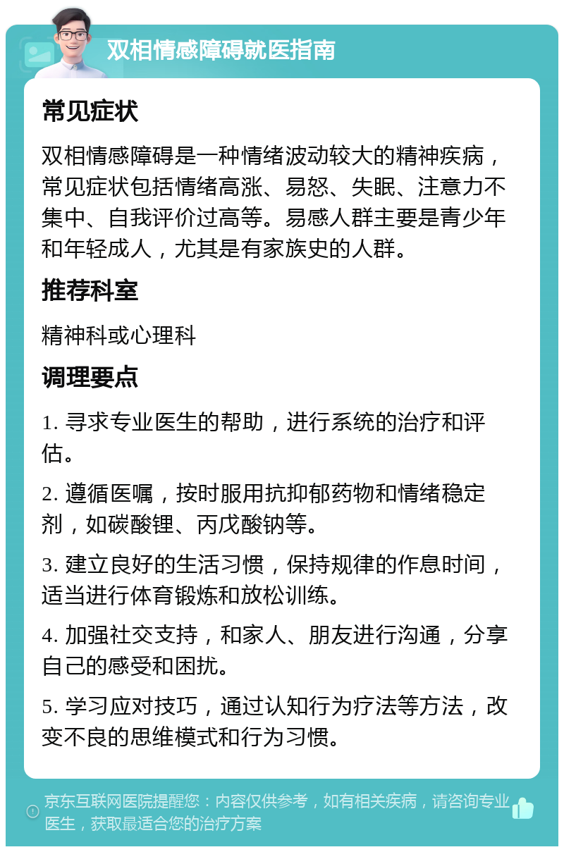 双相情感障碍就医指南 常见症状 双相情感障碍是一种情绪波动较大的精神疾病，常见症状包括情绪高涨、易怒、失眠、注意力不集中、自我评价过高等。易感人群主要是青少年和年轻成人，尤其是有家族史的人群。 推荐科室 精神科或心理科 调理要点 1. 寻求专业医生的帮助，进行系统的治疗和评估。 2. 遵循医嘱，按时服用抗抑郁药物和情绪稳定剂，如碳酸锂、丙戊酸钠等。 3. 建立良好的生活习惯，保持规律的作息时间，适当进行体育锻炼和放松训练。 4. 加强社交支持，和家人、朋友进行沟通，分享自己的感受和困扰。 5. 学习应对技巧，通过认知行为疗法等方法，改变不良的思维模式和行为习惯。