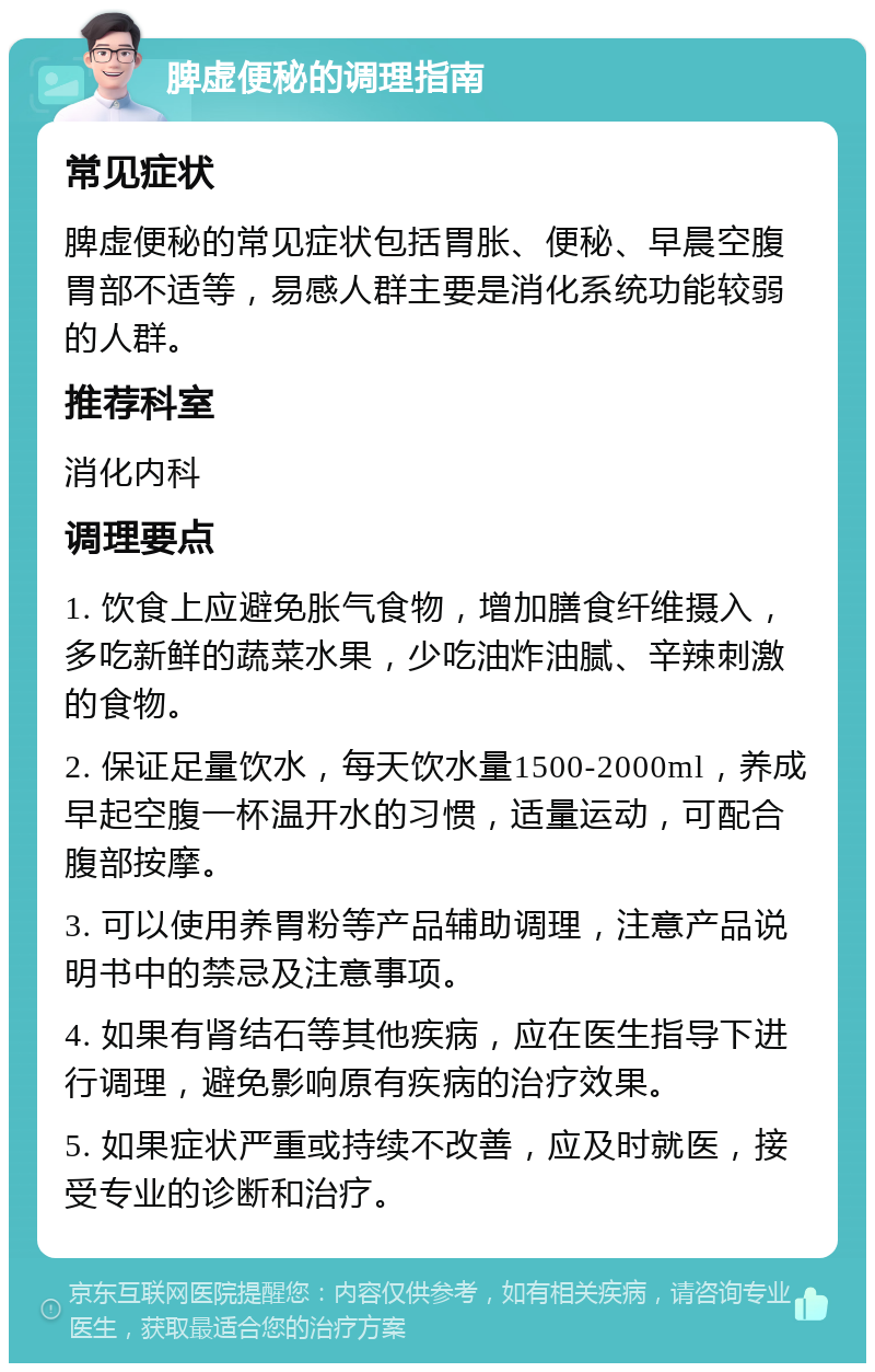 脾虚便秘的调理指南 常见症状 脾虚便秘的常见症状包括胃胀、便秘、早晨空腹胃部不适等，易感人群主要是消化系统功能较弱的人群。 推荐科室 消化内科 调理要点 1. 饮食上应避免胀气食物，增加膳食纤维摄入，多吃新鲜的蔬菜水果，少吃油炸油腻、辛辣刺激的食物。 2. 保证足量饮水，每天饮水量1500-2000ml，养成早起空腹一杯温开水的习惯，适量运动，可配合腹部按摩。 3. 可以使用养胃粉等产品辅助调理，注意产品说明书中的禁忌及注意事项。 4. 如果有肾结石等其他疾病，应在医生指导下进行调理，避免影响原有疾病的治疗效果。 5. 如果症状严重或持续不改善，应及时就医，接受专业的诊断和治疗。