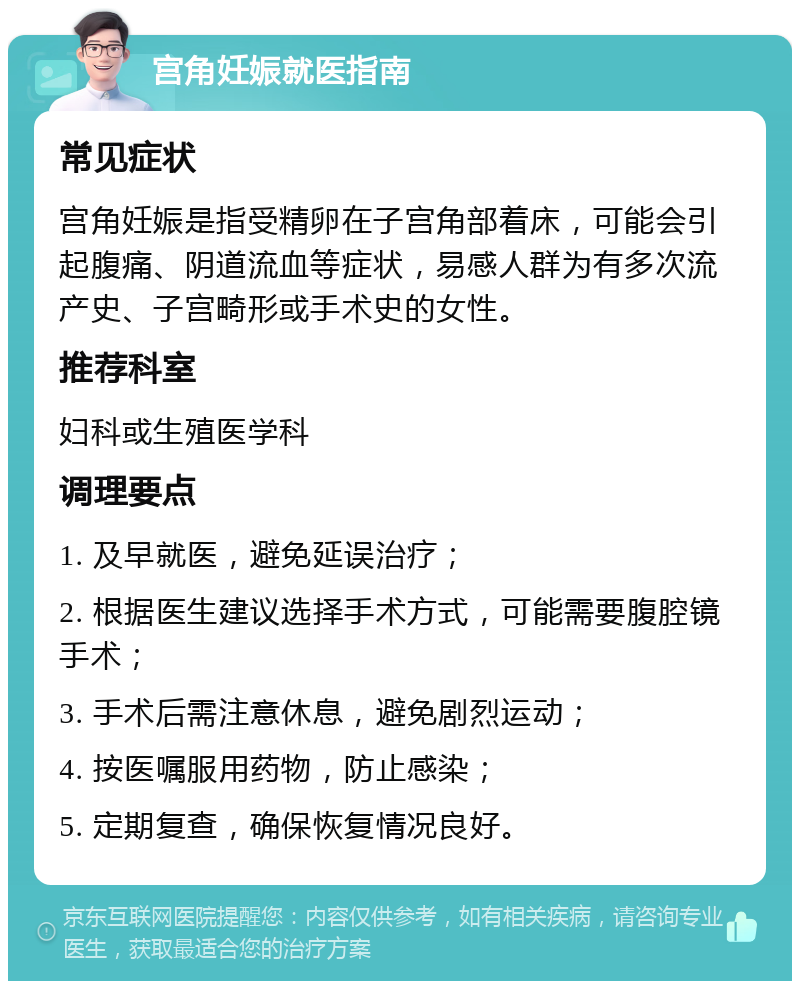 宫角妊娠就医指南 常见症状 宫角妊娠是指受精卵在子宫角部着床，可能会引起腹痛、阴道流血等症状，易感人群为有多次流产史、子宫畸形或手术史的女性。 推荐科室 妇科或生殖医学科 调理要点 1. 及早就医，避免延误治疗； 2. 根据医生建议选择手术方式，可能需要腹腔镜手术； 3. 手术后需注意休息，避免剧烈运动； 4. 按医嘱服用药物，防止感染； 5. 定期复查，确保恢复情况良好。