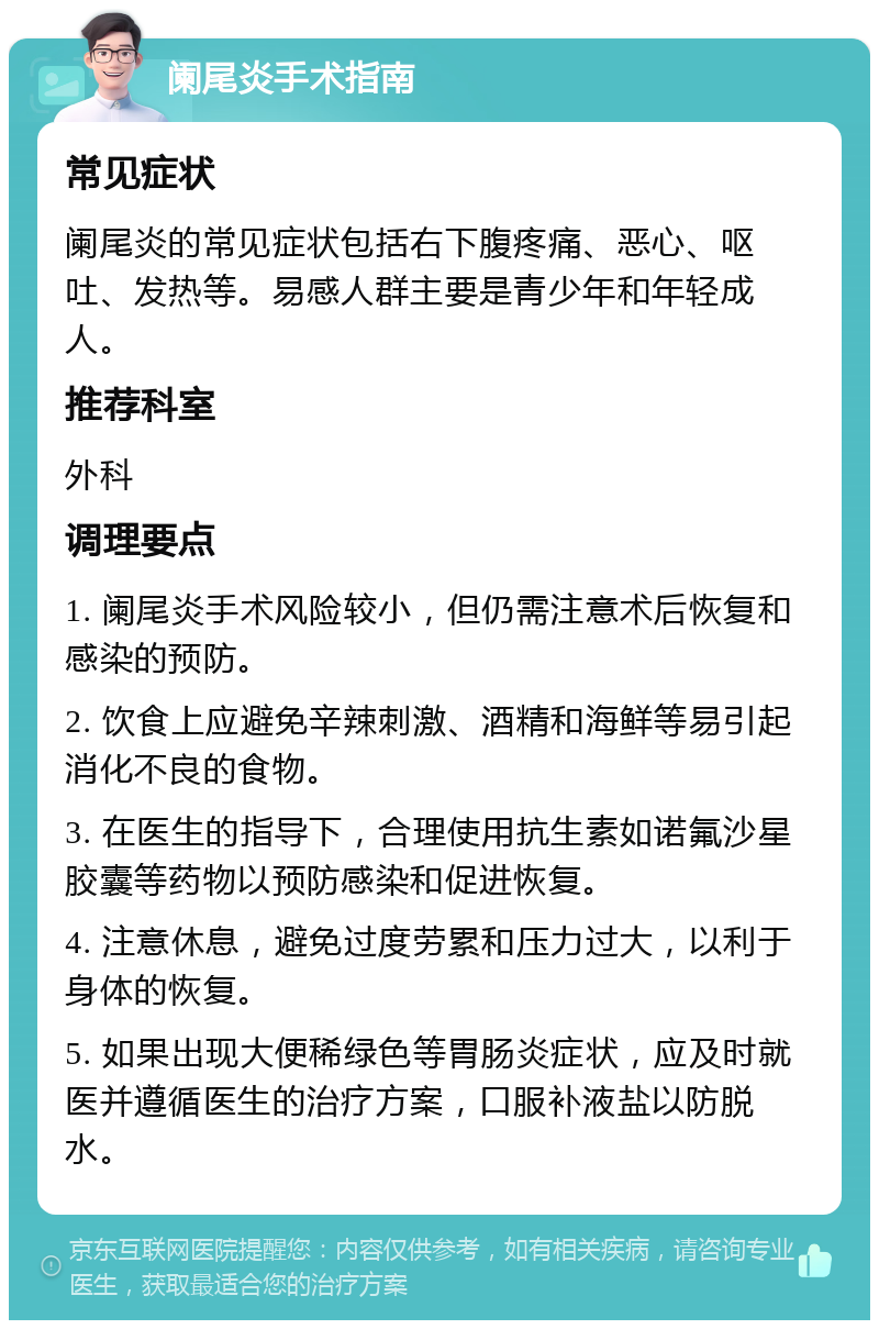 阑尾炎手术指南 常见症状 阑尾炎的常见症状包括右下腹疼痛、恶心、呕吐、发热等。易感人群主要是青少年和年轻成人。 推荐科室 外科 调理要点 1. 阑尾炎手术风险较小，但仍需注意术后恢复和感染的预防。 2. 饮食上应避免辛辣刺激、酒精和海鲜等易引起消化不良的食物。 3. 在医生的指导下，合理使用抗生素如诺氟沙星胶囊等药物以预防感染和促进恢复。 4. 注意休息，避免过度劳累和压力过大，以利于身体的恢复。 5. 如果出现大便稀绿色等胃肠炎症状，应及时就医并遵循医生的治疗方案，口服补液盐以防脱水。