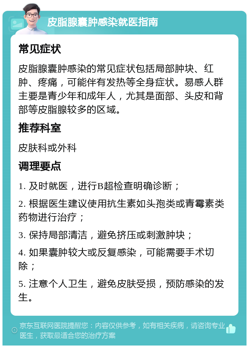 皮脂腺囊肿感染就医指南 常见症状 皮脂腺囊肿感染的常见症状包括局部肿块、红肿、疼痛，可能伴有发热等全身症状。易感人群主要是青少年和成年人，尤其是面部、头皮和背部等皮脂腺较多的区域。 推荐科室 皮肤科或外科 调理要点 1. 及时就医，进行B超检查明确诊断； 2. 根据医生建议使用抗生素如头孢类或青霉素类药物进行治疗； 3. 保持局部清洁，避免挤压或刺激肿块； 4. 如果囊肿较大或反复感染，可能需要手术切除； 5. 注意个人卫生，避免皮肤受损，预防感染的发生。