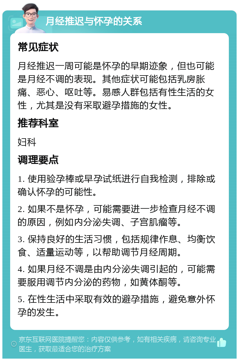 月经推迟与怀孕的关系 常见症状 月经推迟一周可能是怀孕的早期迹象，但也可能是月经不调的表现。其他症状可能包括乳房胀痛、恶心、呕吐等。易感人群包括有性生活的女性，尤其是没有采取避孕措施的女性。 推荐科室 妇科 调理要点 1. 使用验孕棒或早孕试纸进行自我检测，排除或确认怀孕的可能性。 2. 如果不是怀孕，可能需要进一步检查月经不调的原因，例如内分泌失调、子宫肌瘤等。 3. 保持良好的生活习惯，包括规律作息、均衡饮食、适量运动等，以帮助调节月经周期。 4. 如果月经不调是由内分泌失调引起的，可能需要服用调节内分泌的药物，如黄体酮等。 5. 在性生活中采取有效的避孕措施，避免意外怀孕的发生。