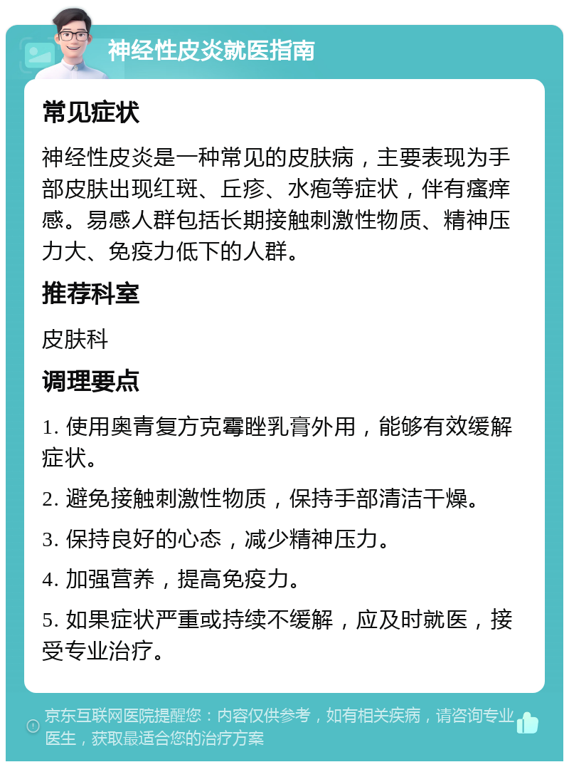 神经性皮炎就医指南 常见症状 神经性皮炎是一种常见的皮肤病，主要表现为手部皮肤出现红斑、丘疹、水疱等症状，伴有瘙痒感。易感人群包括长期接触刺激性物质、精神压力大、免疫力低下的人群。 推荐科室 皮肤科 调理要点 1. 使用奥青复方克霉睉乳膏外用，能够有效缓解症状。 2. 避免接触刺激性物质，保持手部清洁干燥。 3. 保持良好的心态，减少精神压力。 4. 加强营养，提高免疫力。 5. 如果症状严重或持续不缓解，应及时就医，接受专业治疗。