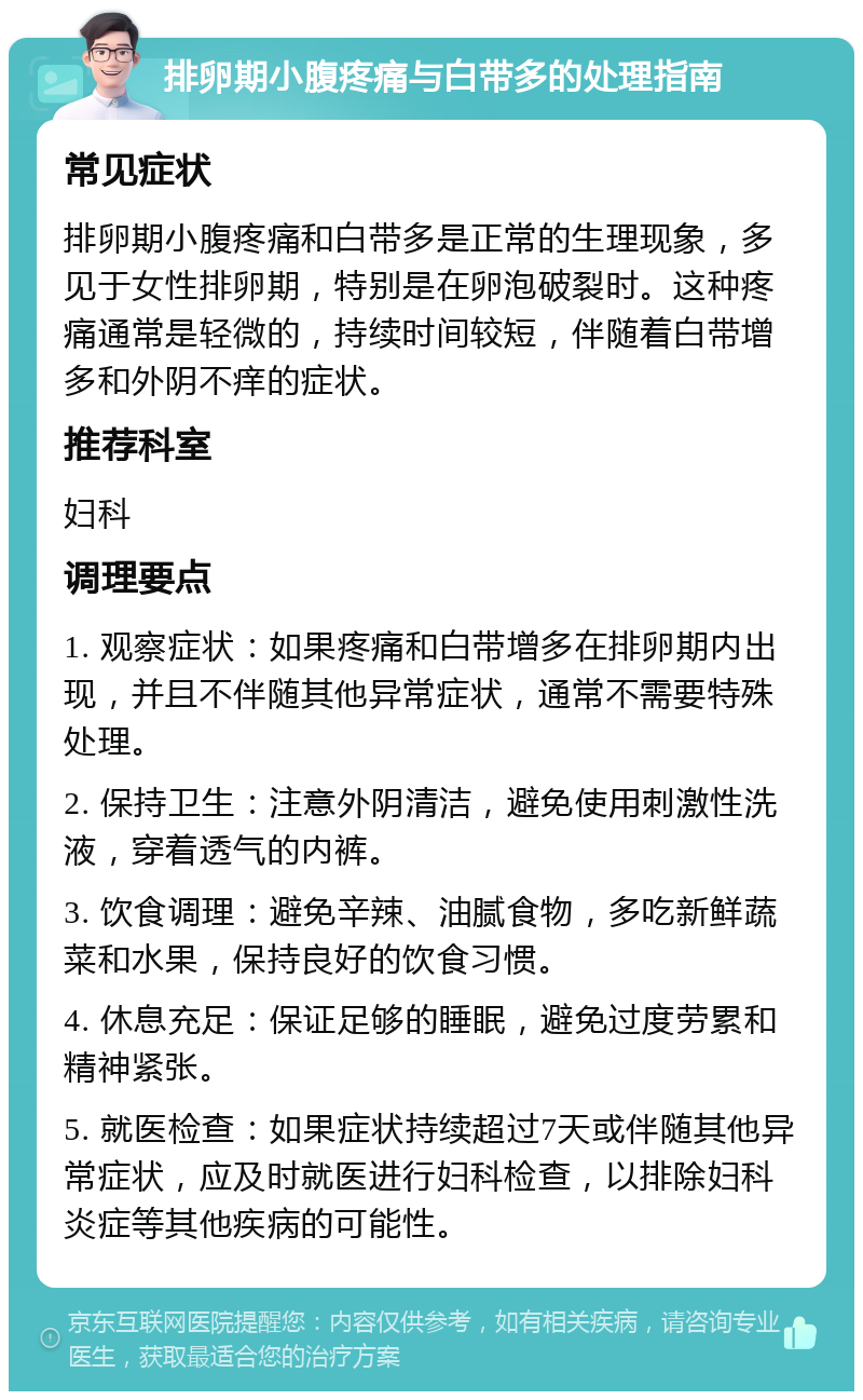 排卵期小腹疼痛与白带多的处理指南 常见症状 排卵期小腹疼痛和白带多是正常的生理现象，多见于女性排卵期，特别是在卵泡破裂时。这种疼痛通常是轻微的，持续时间较短，伴随着白带增多和外阴不痒的症状。 推荐科室 妇科 调理要点 1. 观察症状：如果疼痛和白带增多在排卵期内出现，并且不伴随其他异常症状，通常不需要特殊处理。 2. 保持卫生：注意外阴清洁，避免使用刺激性洗液，穿着透气的内裤。 3. 饮食调理：避免辛辣、油腻食物，多吃新鲜蔬菜和水果，保持良好的饮食习惯。 4. 休息充足：保证足够的睡眠，避免过度劳累和精神紧张。 5. 就医检查：如果症状持续超过7天或伴随其他异常症状，应及时就医进行妇科检查，以排除妇科炎症等其他疾病的可能性。