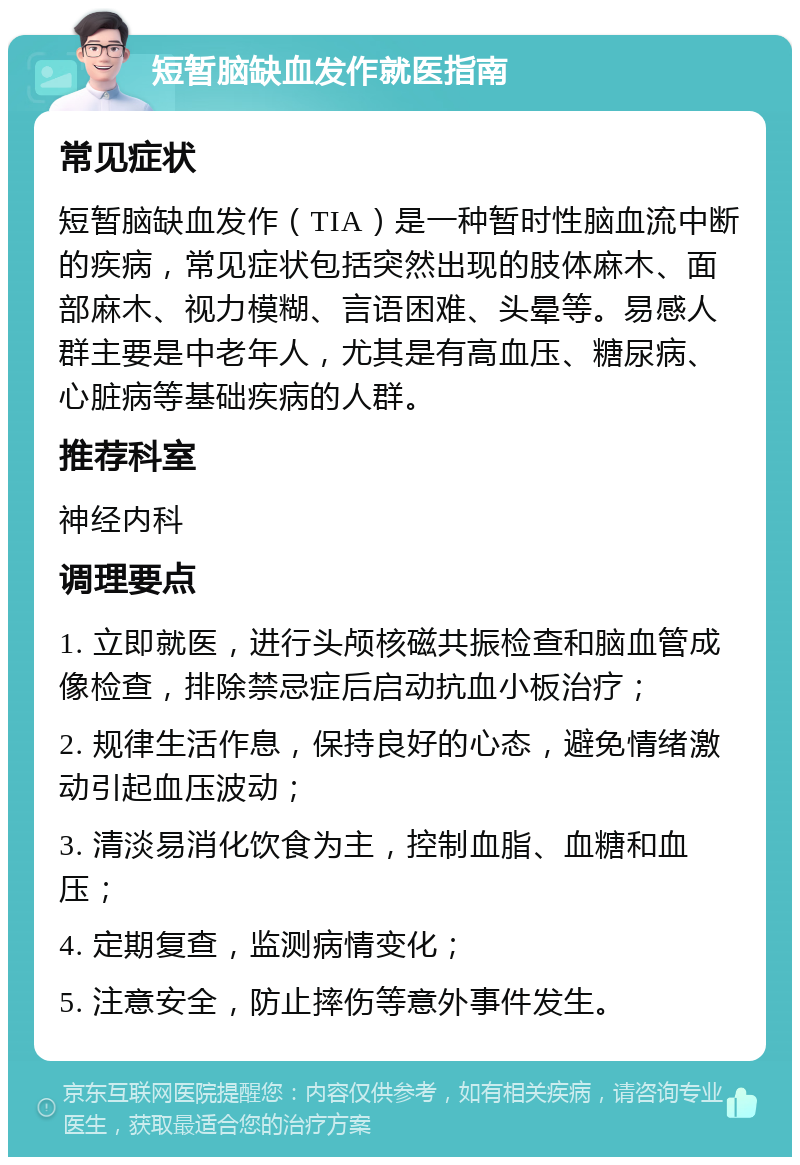 短暂脑缺血发作就医指南 常见症状 短暂脑缺血发作（TIA）是一种暂时性脑血流中断的疾病，常见症状包括突然出现的肢体麻木、面部麻木、视力模糊、言语困难、头晕等。易感人群主要是中老年人，尤其是有高血压、糖尿病、心脏病等基础疾病的人群。 推荐科室 神经内科 调理要点 1. 立即就医，进行头颅核磁共振检查和脑血管成像检查，排除禁忌症后启动抗血小板治疗； 2. 规律生活作息，保持良好的心态，避免情绪激动引起血压波动； 3. 清淡易消化饮食为主，控制血脂、血糖和血压； 4. 定期复查，监测病情变化； 5. 注意安全，防止摔伤等意外事件发生。