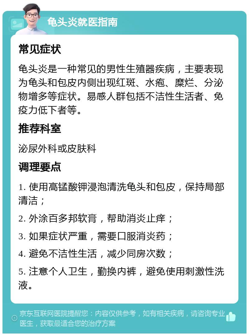 龟头炎就医指南 常见症状 龟头炎是一种常见的男性生殖器疾病，主要表现为龟头和包皮内侧出现红斑、水疱、糜烂、分泌物增多等症状。易感人群包括不洁性生活者、免疫力低下者等。 推荐科室 泌尿外科或皮肤科 调理要点 1. 使用高锰酸钾浸泡清洗龟头和包皮，保持局部清洁； 2. 外涂百多邦软膏，帮助消炎止痒； 3. 如果症状严重，需要口服消炎药； 4. 避免不洁性生活，减少同房次数； 5. 注意个人卫生，勤换内裤，避免使用刺激性洗液。