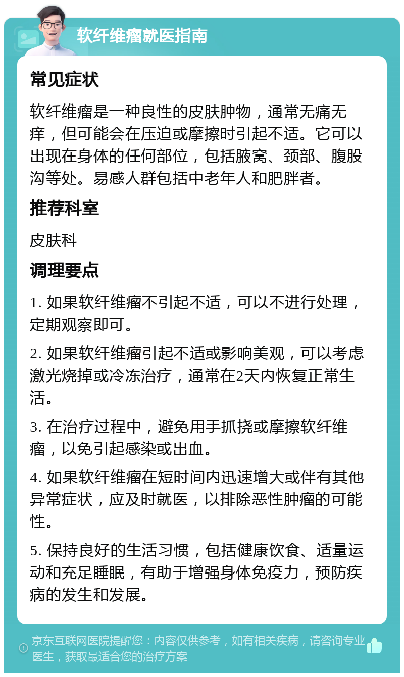 软纤维瘤就医指南 常见症状 软纤维瘤是一种良性的皮肤肿物，通常无痛无痒，但可能会在压迫或摩擦时引起不适。它可以出现在身体的任何部位，包括腋窝、颈部、腹股沟等处。易感人群包括中老年人和肥胖者。 推荐科室 皮肤科 调理要点 1. 如果软纤维瘤不引起不适，可以不进行处理，定期观察即可。 2. 如果软纤维瘤引起不适或影响美观，可以考虑激光烧掉或冷冻治疗，通常在2天内恢复正常生活。 3. 在治疗过程中，避免用手抓挠或摩擦软纤维瘤，以免引起感染或出血。 4. 如果软纤维瘤在短时间内迅速增大或伴有其他异常症状，应及时就医，以排除恶性肿瘤的可能性。 5. 保持良好的生活习惯，包括健康饮食、适量运动和充足睡眠，有助于增强身体免疫力，预防疾病的发生和发展。