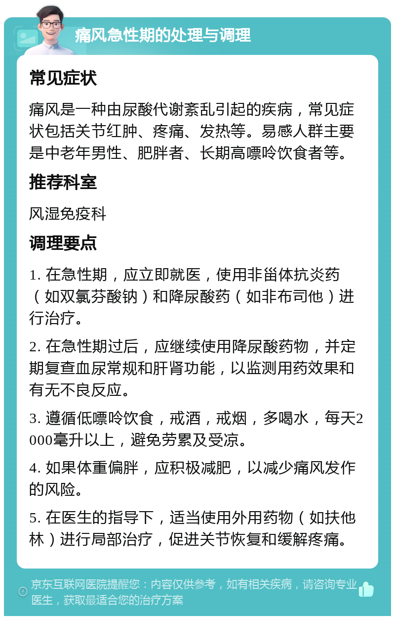 痛风急性期的处理与调理 常见症状 痛风是一种由尿酸代谢紊乱引起的疾病，常见症状包括关节红肿、疼痛、发热等。易感人群主要是中老年男性、肥胖者、长期高嘌呤饮食者等。 推荐科室 风湿免疫科 调理要点 1. 在急性期，应立即就医，使用非甾体抗炎药（如双氯芬酸钠）和降尿酸药（如非布司他）进行治疗。 2. 在急性期过后，应继续使用降尿酸药物，并定期复查血尿常规和肝肾功能，以监测用药效果和有无不良反应。 3. 遵循低嘌呤饮食，戒酒，戒烟，多喝水，每天2000毫升以上，避免劳累及受凉。 4. 如果体重偏胖，应积极减肥，以减少痛风发作的风险。 5. 在医生的指导下，适当使用外用药物（如扶他林）进行局部治疗，促进关节恢复和缓解疼痛。