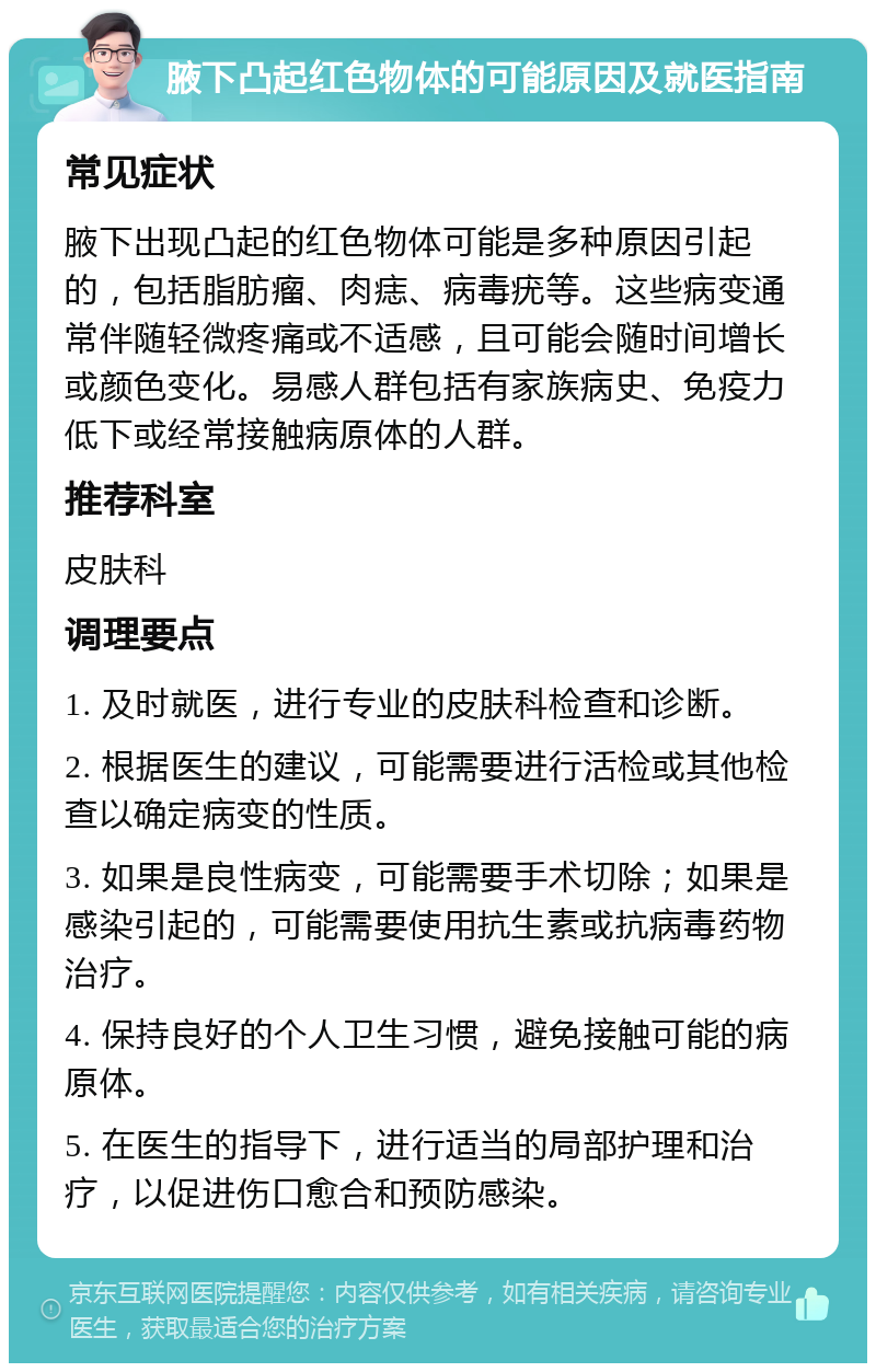 腋下凸起红色物体的可能原因及就医指南 常见症状 腋下出现凸起的红色物体可能是多种原因引起的，包括脂肪瘤、肉痣、病毒疣等。这些病变通常伴随轻微疼痛或不适感，且可能会随时间增长或颜色变化。易感人群包括有家族病史、免疫力低下或经常接触病原体的人群。 推荐科室 皮肤科 调理要点 1. 及时就医，进行专业的皮肤科检查和诊断。 2. 根据医生的建议，可能需要进行活检或其他检查以确定病变的性质。 3. 如果是良性病变，可能需要手术切除；如果是感染引起的，可能需要使用抗生素或抗病毒药物治疗。 4. 保持良好的个人卫生习惯，避免接触可能的病原体。 5. 在医生的指导下，进行适当的局部护理和治疗，以促进伤口愈合和预防感染。