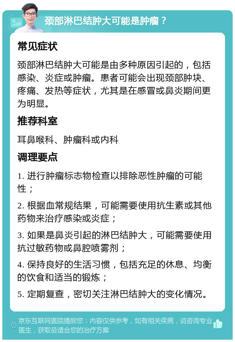 颈部淋巴结肿大可能是肿瘤？ 常见症状 颈部淋巴结肿大可能是由多种原因引起的，包括感染、炎症或肿瘤。患者可能会出现颈部肿块、疼痛、发热等症状，尤其是在感冒或鼻炎期间更为明显。 推荐科室 耳鼻喉科、肿瘤科或内科 调理要点 1. 进行肿瘤标志物检查以排除恶性肿瘤的可能性； 2. 根据血常规结果，可能需要使用抗生素或其他药物来治疗感染或炎症； 3. 如果是鼻炎引起的淋巴结肿大，可能需要使用抗过敏药物或鼻腔喷雾剂； 4. 保持良好的生活习惯，包括充足的休息、均衡的饮食和适当的锻炼； 5. 定期复查，密切关注淋巴结肿大的变化情况。