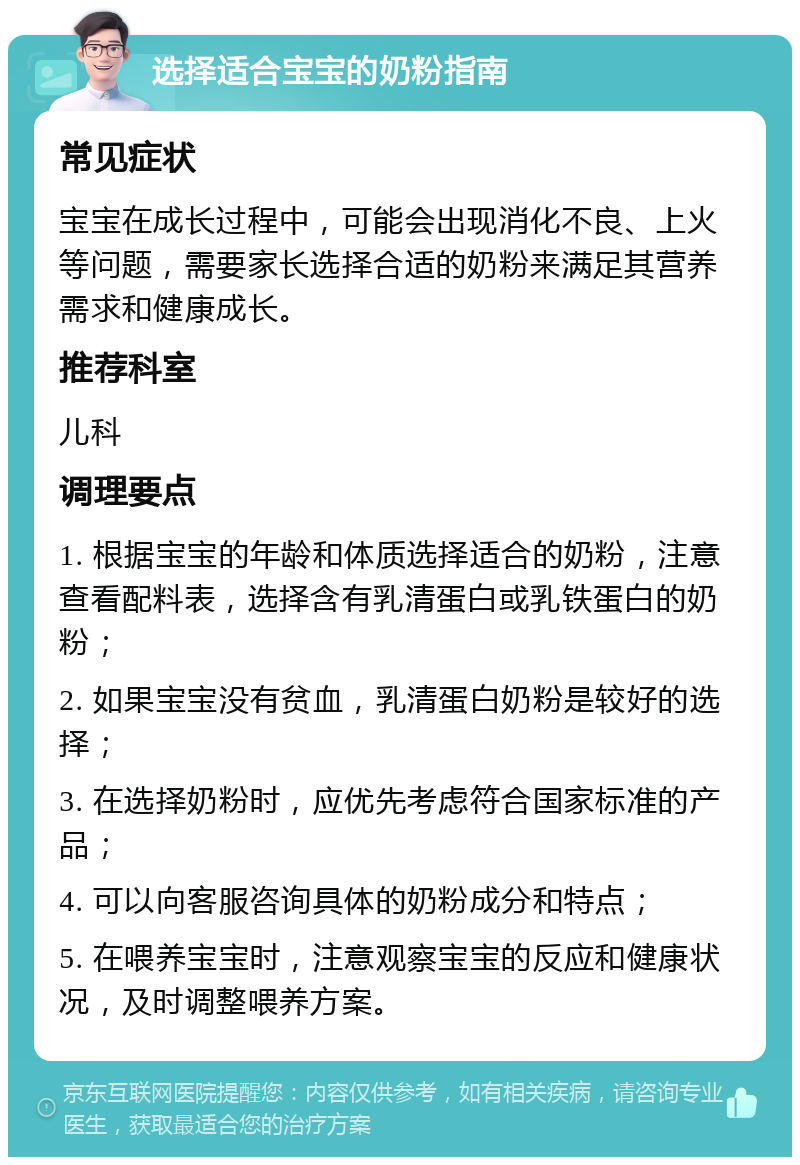 选择适合宝宝的奶粉指南 常见症状 宝宝在成长过程中，可能会出现消化不良、上火等问题，需要家长选择合适的奶粉来满足其营养需求和健康成长。 推荐科室 儿科 调理要点 1. 根据宝宝的年龄和体质选择适合的奶粉，注意查看配料表，选择含有乳清蛋白或乳铁蛋白的奶粉； 2. 如果宝宝没有贫血，乳清蛋白奶粉是较好的选择； 3. 在选择奶粉时，应优先考虑符合国家标准的产品； 4. 可以向客服咨询具体的奶粉成分和特点； 5. 在喂养宝宝时，注意观察宝宝的反应和健康状况，及时调整喂养方案。