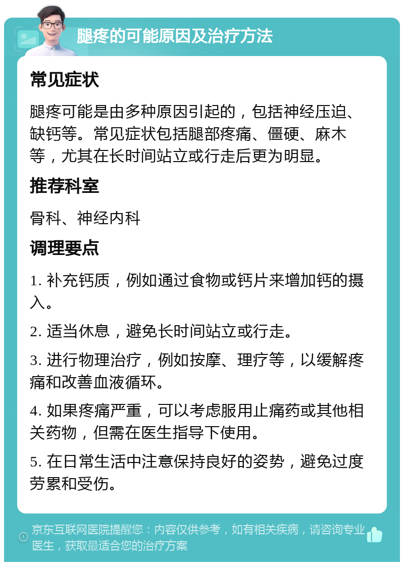 腿疼的可能原因及治疗方法 常见症状 腿疼可能是由多种原因引起的，包括神经压迫、缺钙等。常见症状包括腿部疼痛、僵硬、麻木等，尤其在长时间站立或行走后更为明显。 推荐科室 骨科、神经内科 调理要点 1. 补充钙质，例如通过食物或钙片来增加钙的摄入。 2. 适当休息，避免长时间站立或行走。 3. 进行物理治疗，例如按摩、理疗等，以缓解疼痛和改善血液循环。 4. 如果疼痛严重，可以考虑服用止痛药或其他相关药物，但需在医生指导下使用。 5. 在日常生活中注意保持良好的姿势，避免过度劳累和受伤。