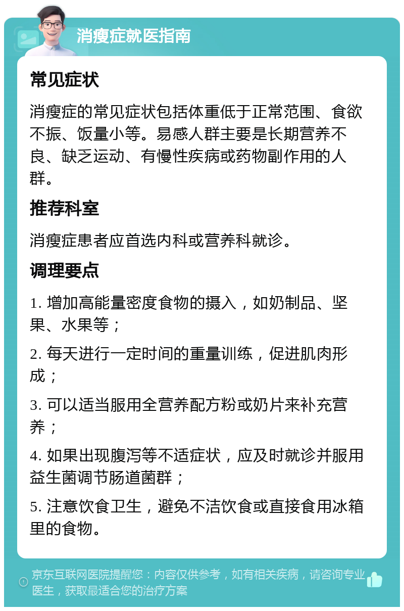 消瘦症就医指南 常见症状 消瘦症的常见症状包括体重低于正常范围、食欲不振、饭量小等。易感人群主要是长期营养不良、缺乏运动、有慢性疾病或药物副作用的人群。 推荐科室 消瘦症患者应首选内科或营养科就诊。 调理要点 1. 增加高能量密度食物的摄入，如奶制品、坚果、水果等； 2. 每天进行一定时间的重量训练，促进肌肉形成； 3. 可以适当服用全营养配方粉或奶片来补充营养； 4. 如果出现腹泻等不适症状，应及时就诊并服用益生菌调节肠道菌群； 5. 注意饮食卫生，避免不洁饮食或直接食用冰箱里的食物。