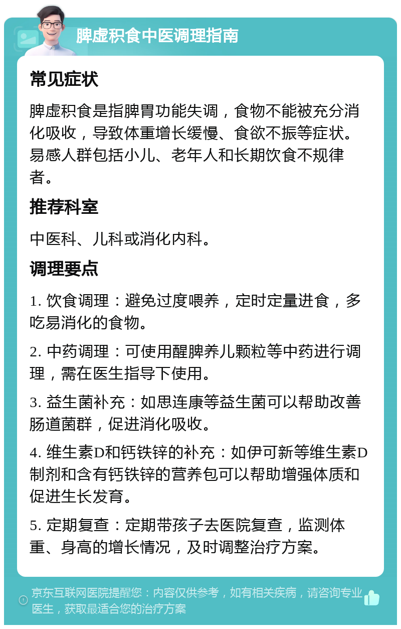 脾虚积食中医调理指南 常见症状 脾虚积食是指脾胃功能失调，食物不能被充分消化吸收，导致体重增长缓慢、食欲不振等症状。易感人群包括小儿、老年人和长期饮食不规律者。 推荐科室 中医科、儿科或消化内科。 调理要点 1. 饮食调理：避免过度喂养，定时定量进食，多吃易消化的食物。 2. 中药调理：可使用醒脾养儿颗粒等中药进行调理，需在医生指导下使用。 3. 益生菌补充：如思连康等益生菌可以帮助改善肠道菌群，促进消化吸收。 4. 维生素D和钙铁锌的补充：如伊可新等维生素D制剂和含有钙铁锌的营养包可以帮助增强体质和促进生长发育。 5. 定期复查：定期带孩子去医院复查，监测体重、身高的增长情况，及时调整治疗方案。