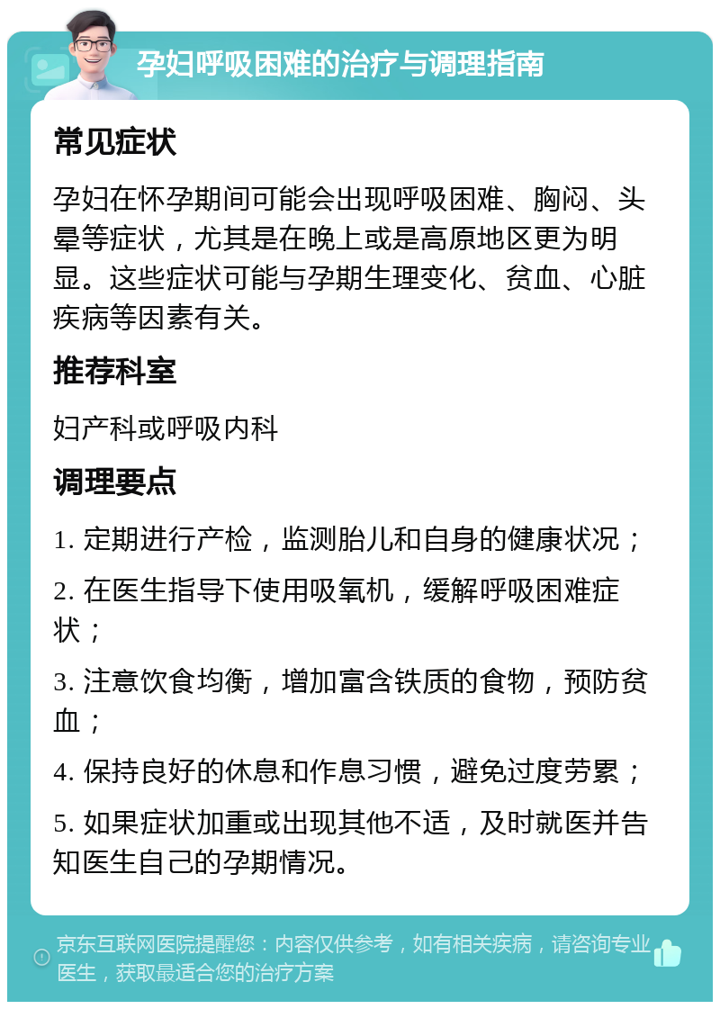 孕妇呼吸困难的治疗与调理指南 常见症状 孕妇在怀孕期间可能会出现呼吸困难、胸闷、头晕等症状，尤其是在晚上或是高原地区更为明显。这些症状可能与孕期生理变化、贫血、心脏疾病等因素有关。 推荐科室 妇产科或呼吸内科 调理要点 1. 定期进行产检，监测胎儿和自身的健康状况； 2. 在医生指导下使用吸氧机，缓解呼吸困难症状； 3. 注意饮食均衡，增加富含铁质的食物，预防贫血； 4. 保持良好的休息和作息习惯，避免过度劳累； 5. 如果症状加重或出现其他不适，及时就医并告知医生自己的孕期情况。