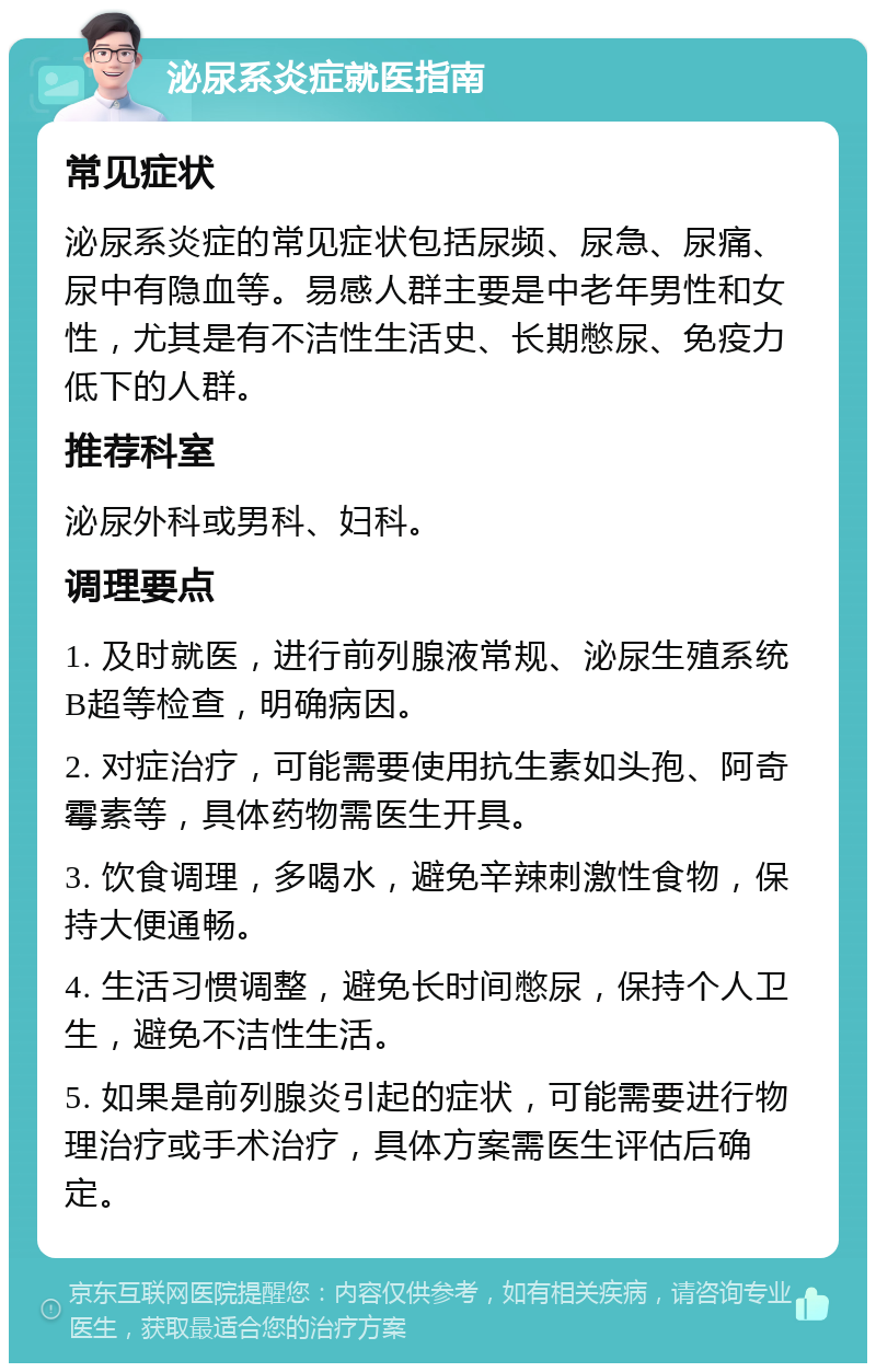 泌尿系炎症就医指南 常见症状 泌尿系炎症的常见症状包括尿频、尿急、尿痛、尿中有隐血等。易感人群主要是中老年男性和女性，尤其是有不洁性生活史、长期憋尿、免疫力低下的人群。 推荐科室 泌尿外科或男科、妇科。 调理要点 1. 及时就医，进行前列腺液常规、泌尿生殖系统B超等检查，明确病因。 2. 对症治疗，可能需要使用抗生素如头孢、阿奇霉素等，具体药物需医生开具。 3. 饮食调理，多喝水，避免辛辣刺激性食物，保持大便通畅。 4. 生活习惯调整，避免长时间憋尿，保持个人卫生，避免不洁性生活。 5. 如果是前列腺炎引起的症状，可能需要进行物理治疗或手术治疗，具体方案需医生评估后确定。