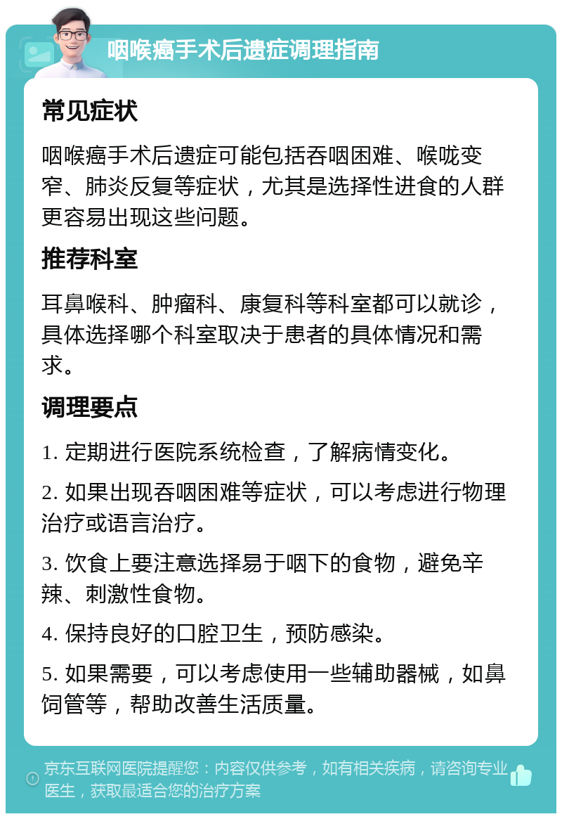 咽喉癌手术后遗症调理指南 常见症状 咽喉癌手术后遗症可能包括吞咽困难、喉咙变窄、肺炎反复等症状，尤其是选择性进食的人群更容易出现这些问题。 推荐科室 耳鼻喉科、肿瘤科、康复科等科室都可以就诊，具体选择哪个科室取决于患者的具体情况和需求。 调理要点 1. 定期进行医院系统检查，了解病情变化。 2. 如果出现吞咽困难等症状，可以考虑进行物理治疗或语言治疗。 3. 饮食上要注意选择易于咽下的食物，避免辛辣、刺激性食物。 4. 保持良好的口腔卫生，预防感染。 5. 如果需要，可以考虑使用一些辅助器械，如鼻饲管等，帮助改善生活质量。