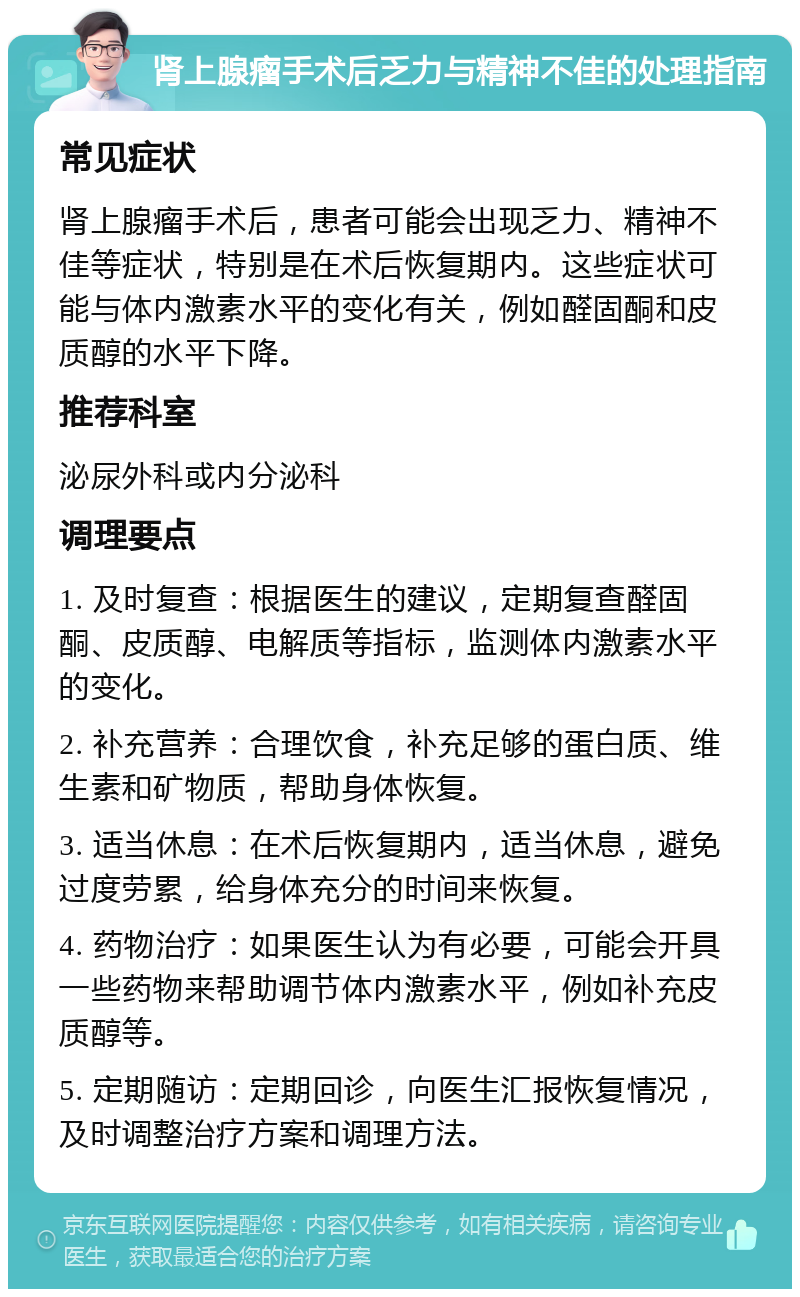 肾上腺瘤手术后乏力与精神不佳的处理指南 常见症状 肾上腺瘤手术后，患者可能会出现乏力、精神不佳等症状，特别是在术后恢复期内。这些症状可能与体内激素水平的变化有关，例如醛固酮和皮质醇的水平下降。 推荐科室 泌尿外科或内分泌科 调理要点 1. 及时复查：根据医生的建议，定期复查醛固酮、皮质醇、电解质等指标，监测体内激素水平的变化。 2. 补充营养：合理饮食，补充足够的蛋白质、维生素和矿物质，帮助身体恢复。 3. 适当休息：在术后恢复期内，适当休息，避免过度劳累，给身体充分的时间来恢复。 4. 药物治疗：如果医生认为有必要，可能会开具一些药物来帮助调节体内激素水平，例如补充皮质醇等。 5. 定期随访：定期回诊，向医生汇报恢复情况，及时调整治疗方案和调理方法。