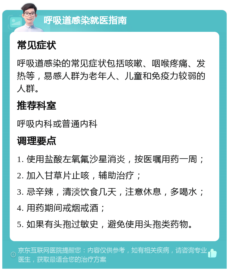 呼吸道感染就医指南 常见症状 呼吸道感染的常见症状包括咳嗽、咽喉疼痛、发热等，易感人群为老年人、儿童和免疫力较弱的人群。 推荐科室 呼吸内科或普通内科 调理要点 1. 使用盐酸左氧氟沙星消炎，按医嘱用药一周； 2. 加入甘草片止咳，辅助治疗； 3. 忌辛辣，清淡饮食几天，注意休息，多喝水； 4. 用药期间戒烟戒酒； 5. 如果有头孢过敏史，避免使用头孢类药物。