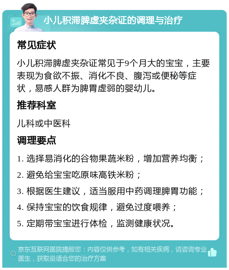 小儿积滞脾虚夹杂证的调理与治疗 常见症状 小儿积滞脾虚夹杂证常见于9个月大的宝宝，主要表现为食欲不振、消化不良、腹泻或便秘等症状，易感人群为脾胃虚弱的婴幼儿。 推荐科室 儿科或中医科 调理要点 1. 选择易消化的谷物果蔬米粉，增加营养均衡； 2. 避免给宝宝吃原味高铁米粉； 3. 根据医生建议，适当服用中药调理脾胃功能； 4. 保持宝宝的饮食规律，避免过度喂养； 5. 定期带宝宝进行体检，监测健康状况。