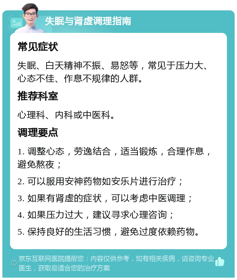 失眠与肾虚调理指南 常见症状 失眠、白天精神不振、易怒等，常见于压力大、心态不佳、作息不规律的人群。 推荐科室 心理科、内科或中医科。 调理要点 1. 调整心态，劳逸结合，适当锻炼，合理作息，避免熬夜； 2. 可以服用安神药物如安乐片进行治疗； 3. 如果有肾虚的症状，可以考虑中医调理； 4. 如果压力过大，建议寻求心理咨询； 5. 保持良好的生活习惯，避免过度依赖药物。