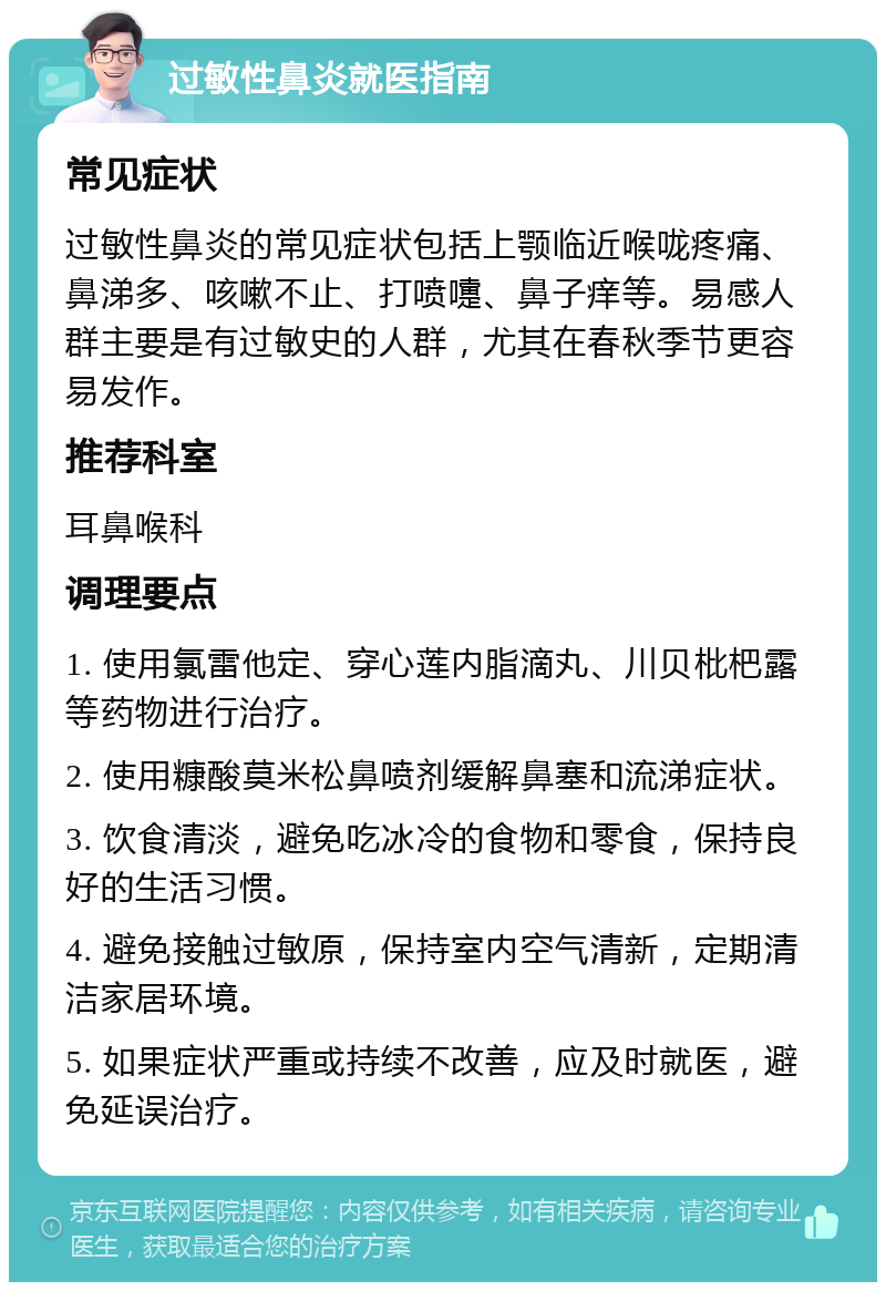 过敏性鼻炎就医指南 常见症状 过敏性鼻炎的常见症状包括上颚临近喉咙疼痛、鼻涕多、咳嗽不止、打喷嚏、鼻子痒等。易感人群主要是有过敏史的人群，尤其在春秋季节更容易发作。 推荐科室 耳鼻喉科 调理要点 1. 使用氯雷他定、穿心莲内脂滴丸、川贝枇杷露等药物进行治疗。 2. 使用糠酸莫米松鼻喷剂缓解鼻塞和流涕症状。 3. 饮食清淡，避免吃冰冷的食物和零食，保持良好的生活习惯。 4. 避免接触过敏原，保持室内空气清新，定期清洁家居环境。 5. 如果症状严重或持续不改善，应及时就医，避免延误治疗。