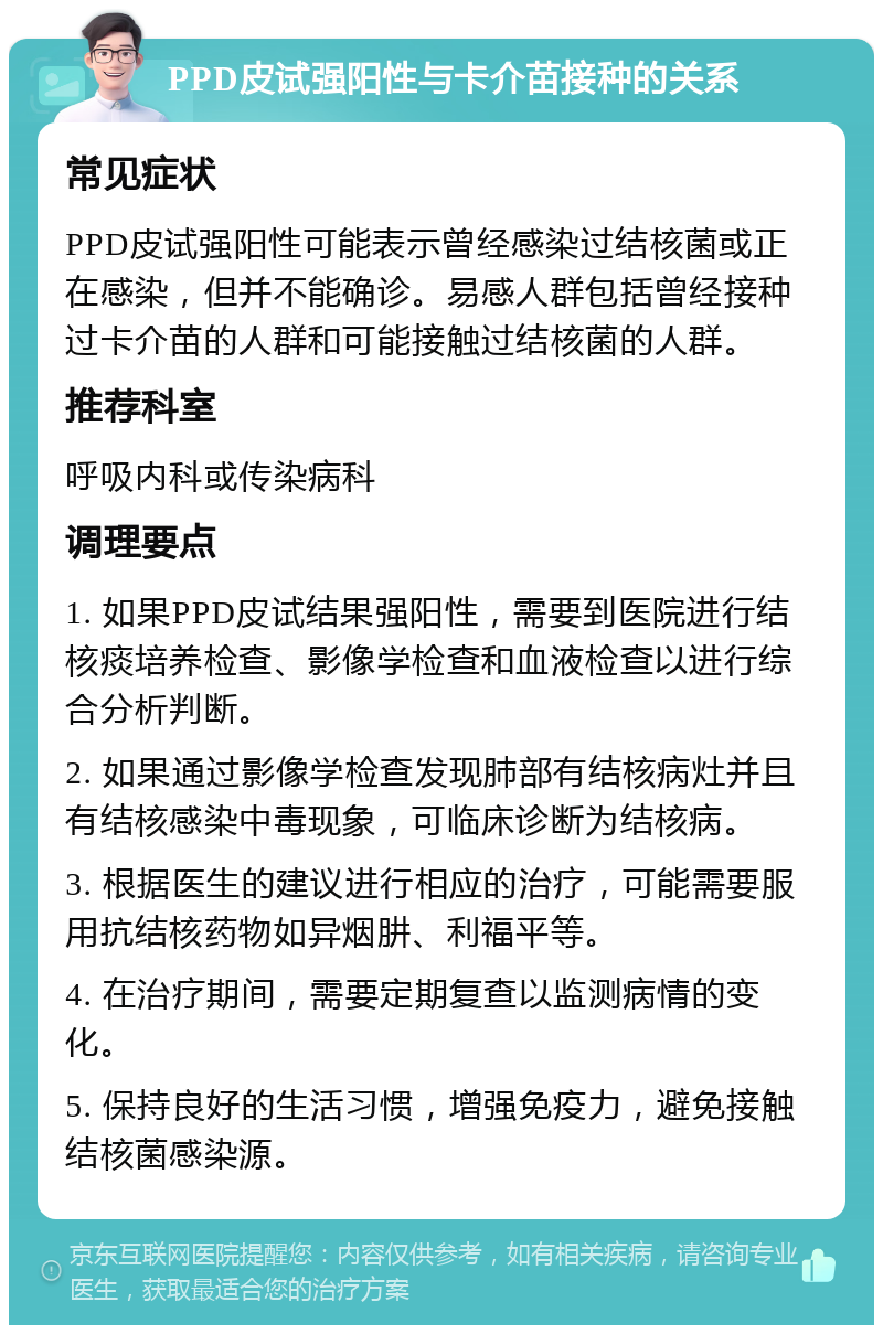 PPD皮试强阳性与卡介苗接种的关系 常见症状 PPD皮试强阳性可能表示曾经感染过结核菌或正在感染，但并不能确诊。易感人群包括曾经接种过卡介苗的人群和可能接触过结核菌的人群。 推荐科室 呼吸内科或传染病科 调理要点 1. 如果PPD皮试结果强阳性，需要到医院进行结核痰培养检查、影像学检查和血液检查以进行综合分析判断。 2. 如果通过影像学检查发现肺部有结核病灶并且有结核感染中毒现象，可临床诊断为结核病。 3. 根据医生的建议进行相应的治疗，可能需要服用抗结核药物如异烟肼、利福平等。 4. 在治疗期间，需要定期复查以监测病情的变化。 5. 保持良好的生活习惯，增强免疫力，避免接触结核菌感染源。