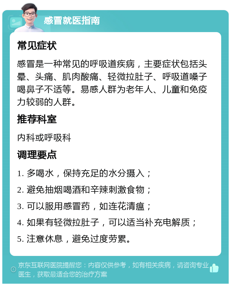 感冒就医指南 常见症状 感冒是一种常见的呼吸道疾病，主要症状包括头晕、头痛、肌肉酸痛、轻微拉肚子、呼吸道嗓子喝鼻子不适等。易感人群为老年人、儿童和免疫力较弱的人群。 推荐科室 内科或呼吸科 调理要点 1. 多喝水，保持充足的水分摄入； 2. 避免抽烟喝酒和辛辣刺激食物； 3. 可以服用感冒药，如连花清瘟； 4. 如果有轻微拉肚子，可以适当补充电解质； 5. 注意休息，避免过度劳累。