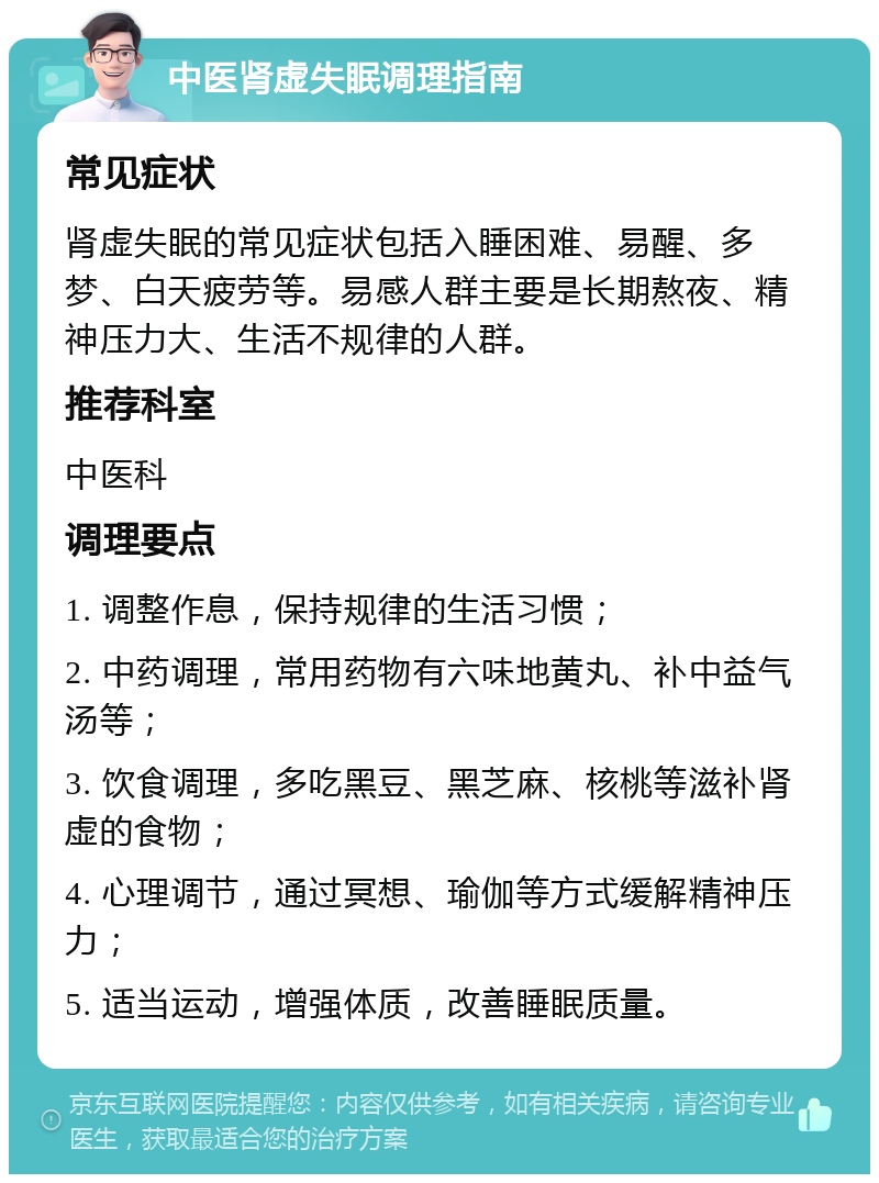 中医肾虚失眠调理指南 常见症状 肾虚失眠的常见症状包括入睡困难、易醒、多梦、白天疲劳等。易感人群主要是长期熬夜、精神压力大、生活不规律的人群。 推荐科室 中医科 调理要点 1. 调整作息，保持规律的生活习惯； 2. 中药调理，常用药物有六味地黄丸、补中益气汤等； 3. 饮食调理，多吃黑豆、黑芝麻、核桃等滋补肾虚的食物； 4. 心理调节，通过冥想、瑜伽等方式缓解精神压力； 5. 适当运动，增强体质，改善睡眠质量。