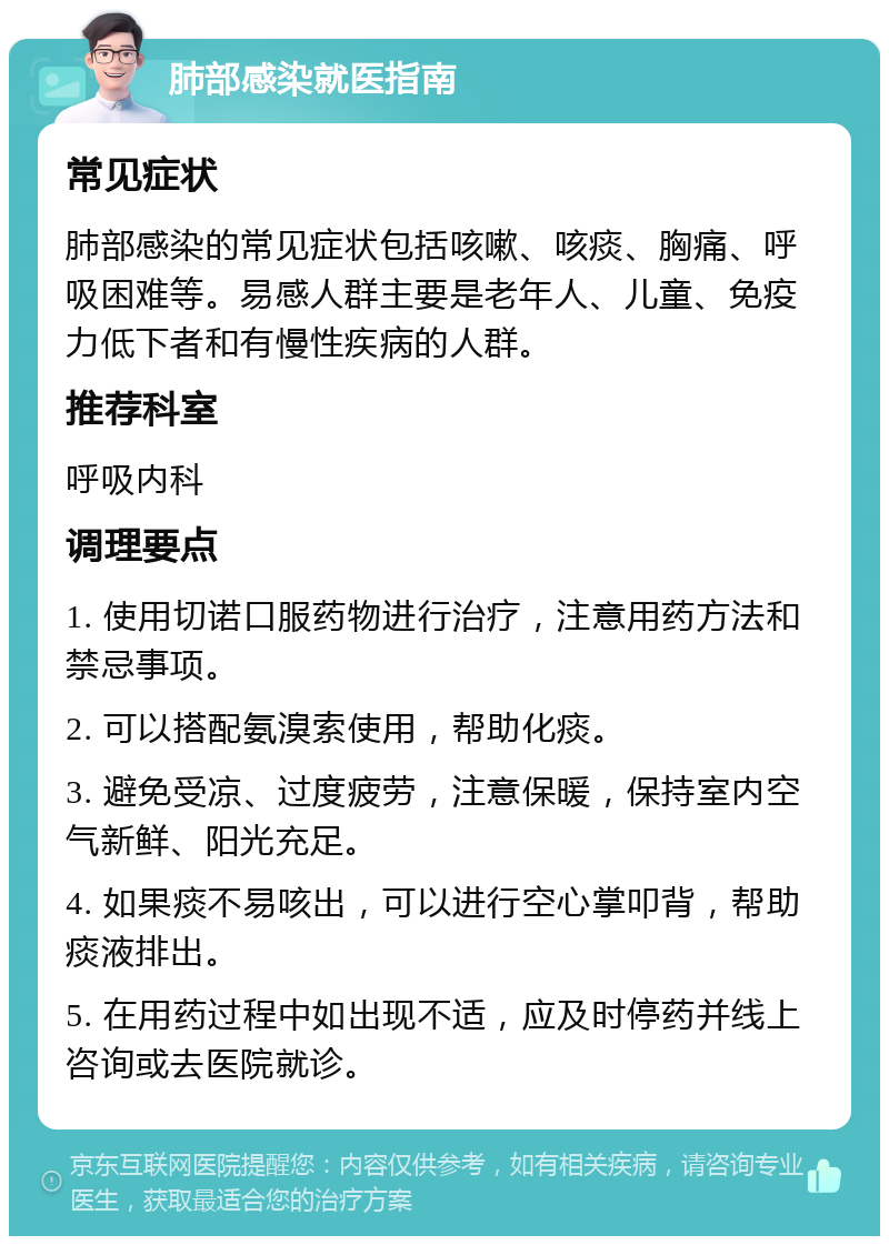 肺部感染就医指南 常见症状 肺部感染的常见症状包括咳嗽、咳痰、胸痛、呼吸困难等。易感人群主要是老年人、儿童、免疫力低下者和有慢性疾病的人群。 推荐科室 呼吸内科 调理要点 1. 使用切诺口服药物进行治疗，注意用药方法和禁忌事项。 2. 可以搭配氨溴索使用，帮助化痰。 3. 避免受凉、过度疲劳，注意保暖，保持室内空气新鲜、阳光充足。 4. 如果痰不易咳出，可以进行空心掌叩背，帮助痰液排出。 5. 在用药过程中如出现不适，应及时停药并线上咨询或去医院就诊。