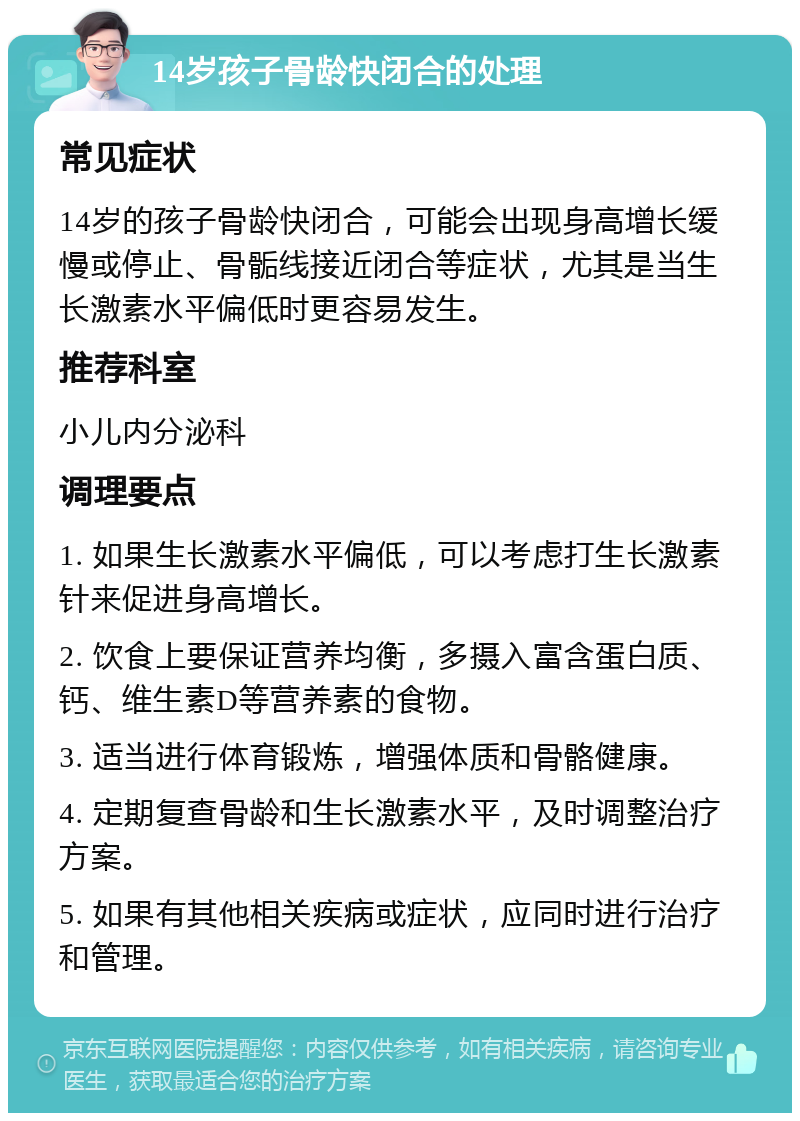 14岁孩子骨龄快闭合的处理 常见症状 14岁的孩子骨龄快闭合，可能会出现身高增长缓慢或停止、骨骺线接近闭合等症状，尤其是当生长激素水平偏低时更容易发生。 推荐科室 小儿内分泌科 调理要点 1. 如果生长激素水平偏低，可以考虑打生长激素针来促进身高增长。 2. 饮食上要保证营养均衡，多摄入富含蛋白质、钙、维生素D等营养素的食物。 3. 适当进行体育锻炼，增强体质和骨骼健康。 4. 定期复查骨龄和生长激素水平，及时调整治疗方案。 5. 如果有其他相关疾病或症状，应同时进行治疗和管理。