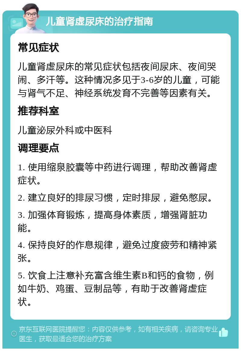 儿童肾虚尿床的治疗指南 常见症状 儿童肾虚尿床的常见症状包括夜间尿床、夜间哭闹、多汗等。这种情况多见于3-6岁的儿童，可能与肾气不足、神经系统发育不完善等因素有关。 推荐科室 儿童泌尿外科或中医科 调理要点 1. 使用缩泉胶囊等中药进行调理，帮助改善肾虚症状。 2. 建立良好的排尿习惯，定时排尿，避免憋尿。 3. 加强体育锻炼，提高身体素质，增强肾脏功能。 4. 保持良好的作息规律，避免过度疲劳和精神紧张。 5. 饮食上注意补充富含维生素B和钙的食物，例如牛奶、鸡蛋、豆制品等，有助于改善肾虚症状。