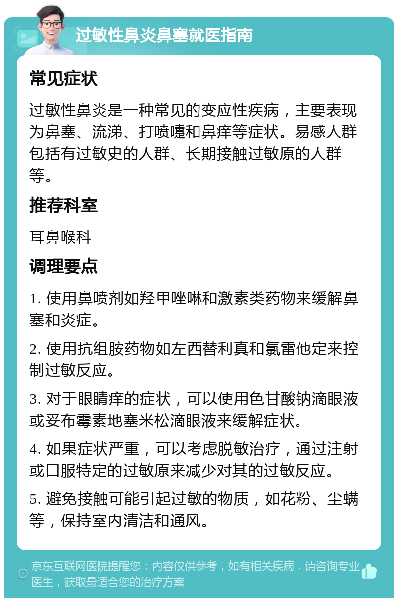 过敏性鼻炎鼻塞就医指南 常见症状 过敏性鼻炎是一种常见的变应性疾病，主要表现为鼻塞、流涕、打喷嚏和鼻痒等症状。易感人群包括有过敏史的人群、长期接触过敏原的人群等。 推荐科室 耳鼻喉科 调理要点 1. 使用鼻喷剂如羟甲唑啉和激素类药物来缓解鼻塞和炎症。 2. 使用抗组胺药物如左西替利真和氯雷他定来控制过敏反应。 3. 对于眼睛痒的症状，可以使用色甘酸钠滴眼液或妥布霉素地塞米松滴眼液来缓解症状。 4. 如果症状严重，可以考虑脱敏治疗，通过注射或口服特定的过敏原来减少对其的过敏反应。 5. 避免接触可能引起过敏的物质，如花粉、尘螨等，保持室内清洁和通风。