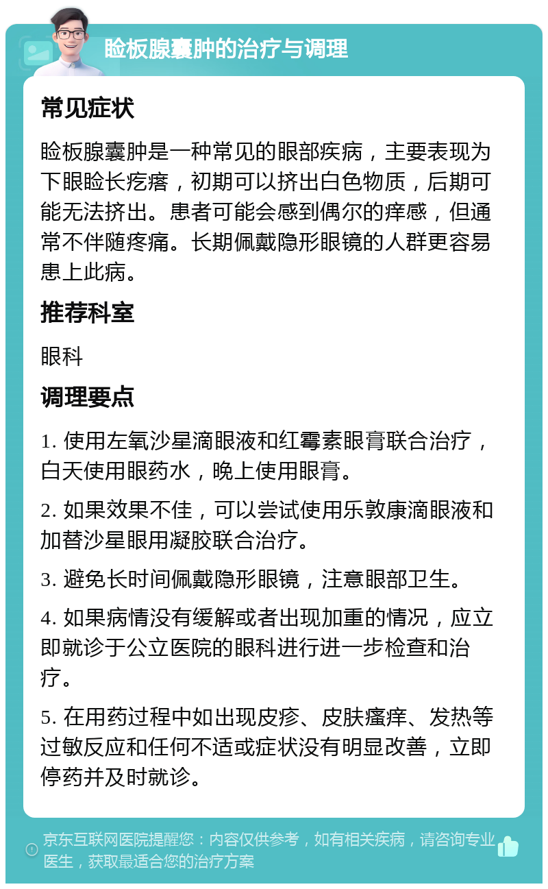 睑板腺囊肿的治疗与调理 常见症状 睑板腺囊肿是一种常见的眼部疾病，主要表现为下眼睑长疙瘩，初期可以挤出白色物质，后期可能无法挤出。患者可能会感到偶尔的痒感，但通常不伴随疼痛。长期佩戴隐形眼镜的人群更容易患上此病。 推荐科室 眼科 调理要点 1. 使用左氧沙星滴眼液和红霉素眼膏联合治疗，白天使用眼药水，晚上使用眼膏。 2. 如果效果不佳，可以尝试使用乐敦康滴眼液和加替沙星眼用凝胶联合治疗。 3. 避免长时间佩戴隐形眼镜，注意眼部卫生。 4. 如果病情没有缓解或者出现加重的情况，应立即就诊于公立医院的眼科进行进一步检查和治疗。 5. 在用药过程中如出现皮疹、皮肤瘙痒、发热等过敏反应和任何不适或症状没有明显改善，立即停药并及时就诊。