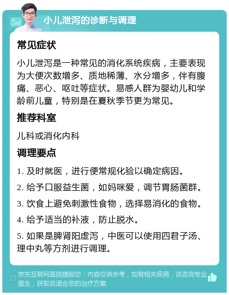 小儿泄泻的诊断与调理 常见症状 小儿泄泻是一种常见的消化系统疾病，主要表现为大便次数增多、质地稀薄、水分增多，伴有腹痛、恶心、呕吐等症状。易感人群为婴幼儿和学龄前儿童，特别是在夏秋季节更为常见。 推荐科室 儿科或消化内科 调理要点 1. 及时就医，进行便常规化验以确定病因。 2. 给予口服益生菌，如妈咪爱，调节胃肠菌群。 3. 饮食上避免刺激性食物，选择易消化的食物。 4. 给予适当的补液，防止脱水。 5. 如果是脾肾阳虚泻，中医可以使用四君子汤、理中丸等方剂进行调理。