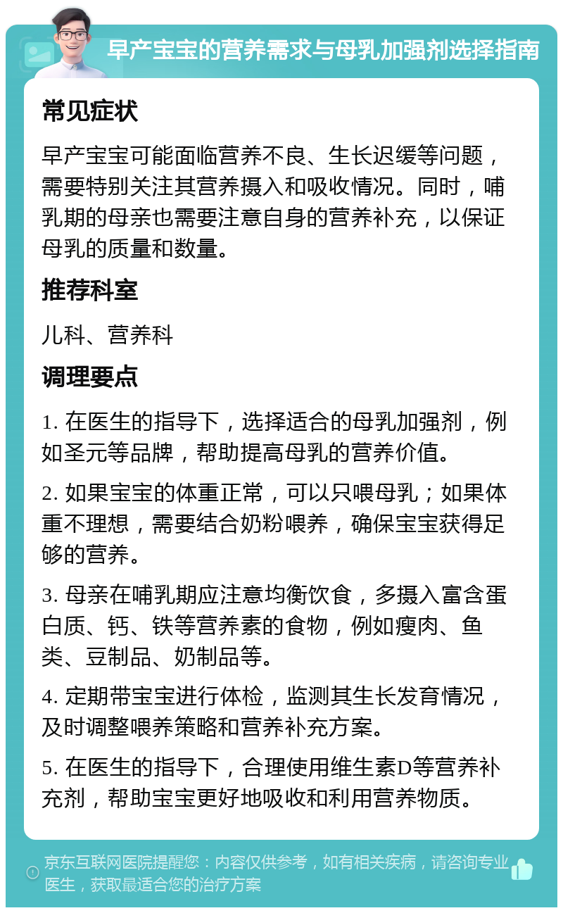 早产宝宝的营养需求与母乳加强剂选择指南 常见症状 早产宝宝可能面临营养不良、生长迟缓等问题，需要特别关注其营养摄入和吸收情况。同时，哺乳期的母亲也需要注意自身的营养补充，以保证母乳的质量和数量。 推荐科室 儿科、营养科 调理要点 1. 在医生的指导下，选择适合的母乳加强剂，例如圣元等品牌，帮助提高母乳的营养价值。 2. 如果宝宝的体重正常，可以只喂母乳；如果体重不理想，需要结合奶粉喂养，确保宝宝获得足够的营养。 3. 母亲在哺乳期应注意均衡饮食，多摄入富含蛋白质、钙、铁等营养素的食物，例如瘦肉、鱼类、豆制品、奶制品等。 4. 定期带宝宝进行体检，监测其生长发育情况，及时调整喂养策略和营养补充方案。 5. 在医生的指导下，合理使用维生素D等营养补充剂，帮助宝宝更好地吸收和利用营养物质。