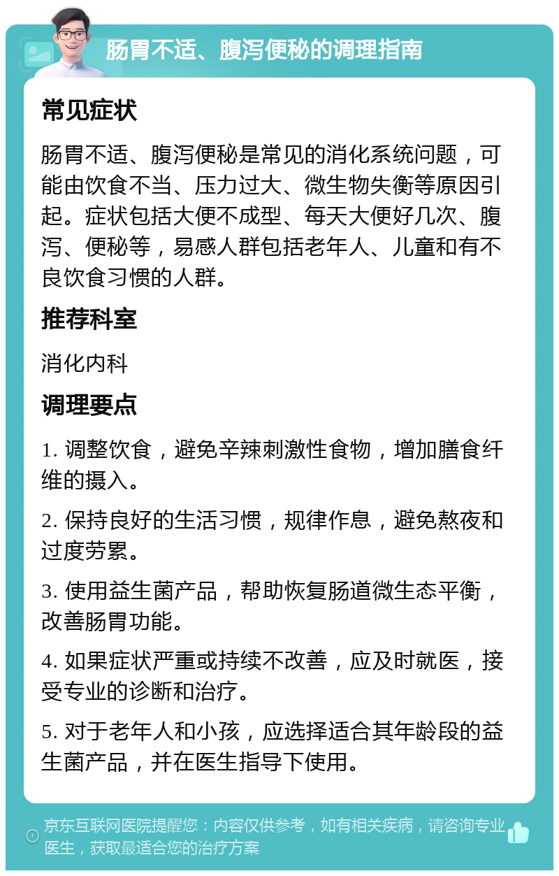 肠胃不适、腹泻便秘的调理指南 常见症状 肠胃不适、腹泻便秘是常见的消化系统问题，可能由饮食不当、压力过大、微生物失衡等原因引起。症状包括大便不成型、每天大便好几次、腹泻、便秘等，易感人群包括老年人、儿童和有不良饮食习惯的人群。 推荐科室 消化内科 调理要点 1. 调整饮食，避免辛辣刺激性食物，增加膳食纤维的摄入。 2. 保持良好的生活习惯，规律作息，避免熬夜和过度劳累。 3. 使用益生菌产品，帮助恢复肠道微生态平衡，改善肠胃功能。 4. 如果症状严重或持续不改善，应及时就医，接受专业的诊断和治疗。 5. 对于老年人和小孩，应选择适合其年龄段的益生菌产品，并在医生指导下使用。