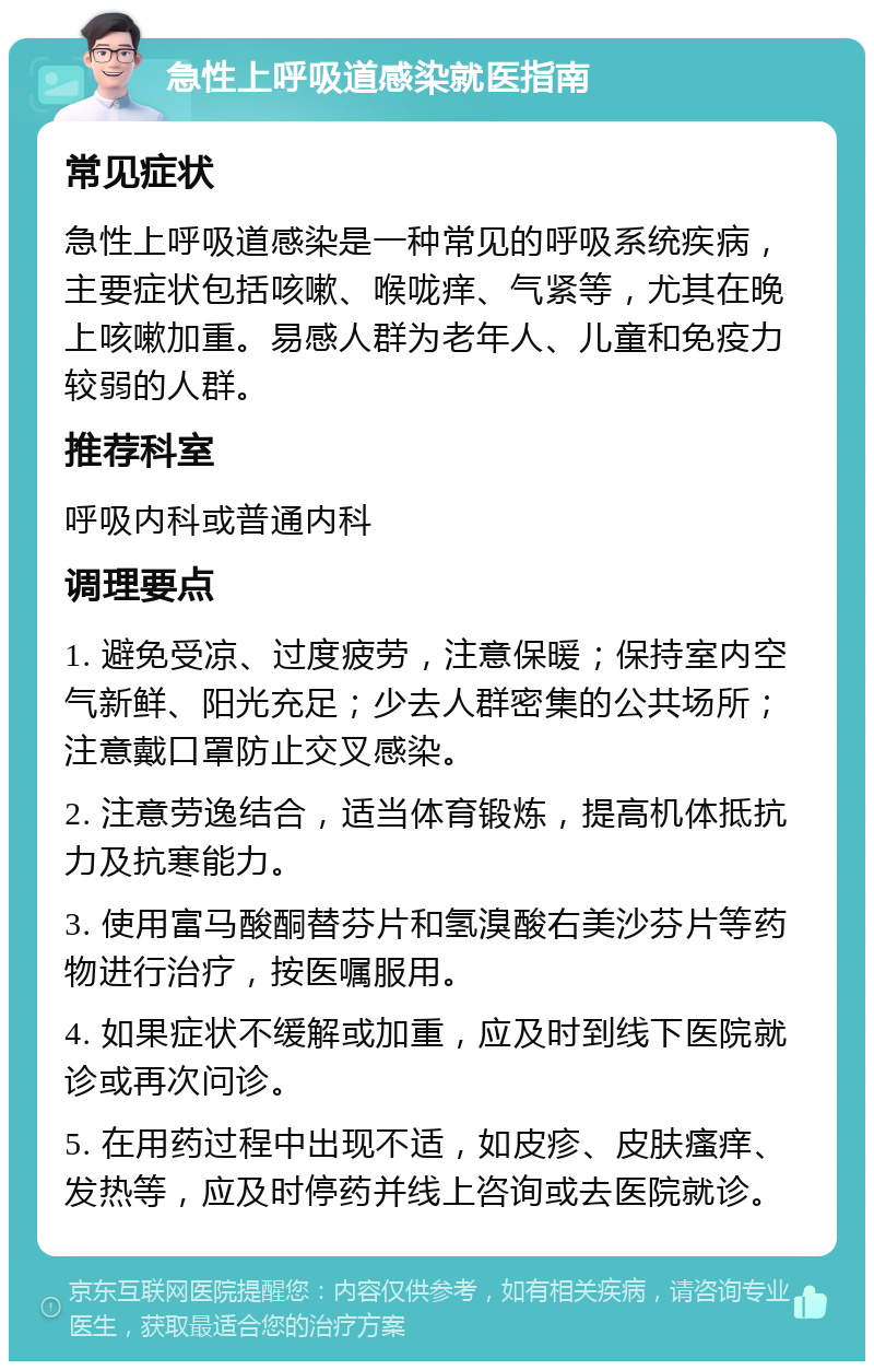 急性上呼吸道感染就医指南 常见症状 急性上呼吸道感染是一种常见的呼吸系统疾病，主要症状包括咳嗽、喉咙痒、气紧等，尤其在晚上咳嗽加重。易感人群为老年人、儿童和免疫力较弱的人群。 推荐科室 呼吸内科或普通内科 调理要点 1. 避免受凉、过度疲劳，注意保暖；保持室内空气新鲜、阳光充足；少去人群密集的公共场所；注意戴口罩防止交叉感染。 2. 注意劳逸结合，适当体育锻炼，提高机体抵抗力及抗寒能力。 3. 使用富马酸酮替芬片和氢溴酸右美沙芬片等药物进行治疗，按医嘱服用。 4. 如果症状不缓解或加重，应及时到线下医院就诊或再次问诊。 5. 在用药过程中出现不适，如皮疹、皮肤瘙痒、发热等，应及时停药并线上咨询或去医院就诊。