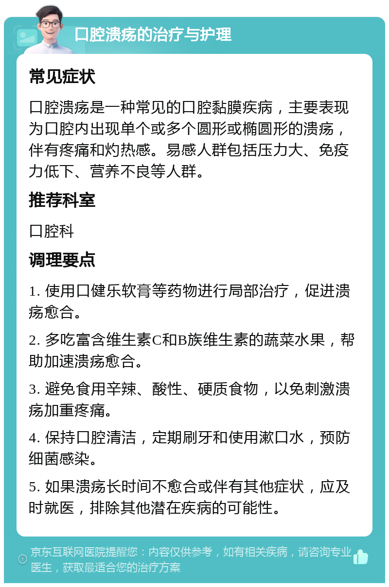 口腔溃疡的治疗与护理 常见症状 口腔溃疡是一种常见的口腔黏膜疾病，主要表现为口腔内出现单个或多个圆形或椭圆形的溃疡，伴有疼痛和灼热感。易感人群包括压力大、免疫力低下、营养不良等人群。 推荐科室 口腔科 调理要点 1. 使用口健乐软膏等药物进行局部治疗，促进溃疡愈合。 2. 多吃富含维生素C和B族维生素的蔬菜水果，帮助加速溃疡愈合。 3. 避免食用辛辣、酸性、硬质食物，以免刺激溃疡加重疼痛。 4. 保持口腔清洁，定期刷牙和使用漱口水，预防细菌感染。 5. 如果溃疡长时间不愈合或伴有其他症状，应及时就医，排除其他潜在疾病的可能性。