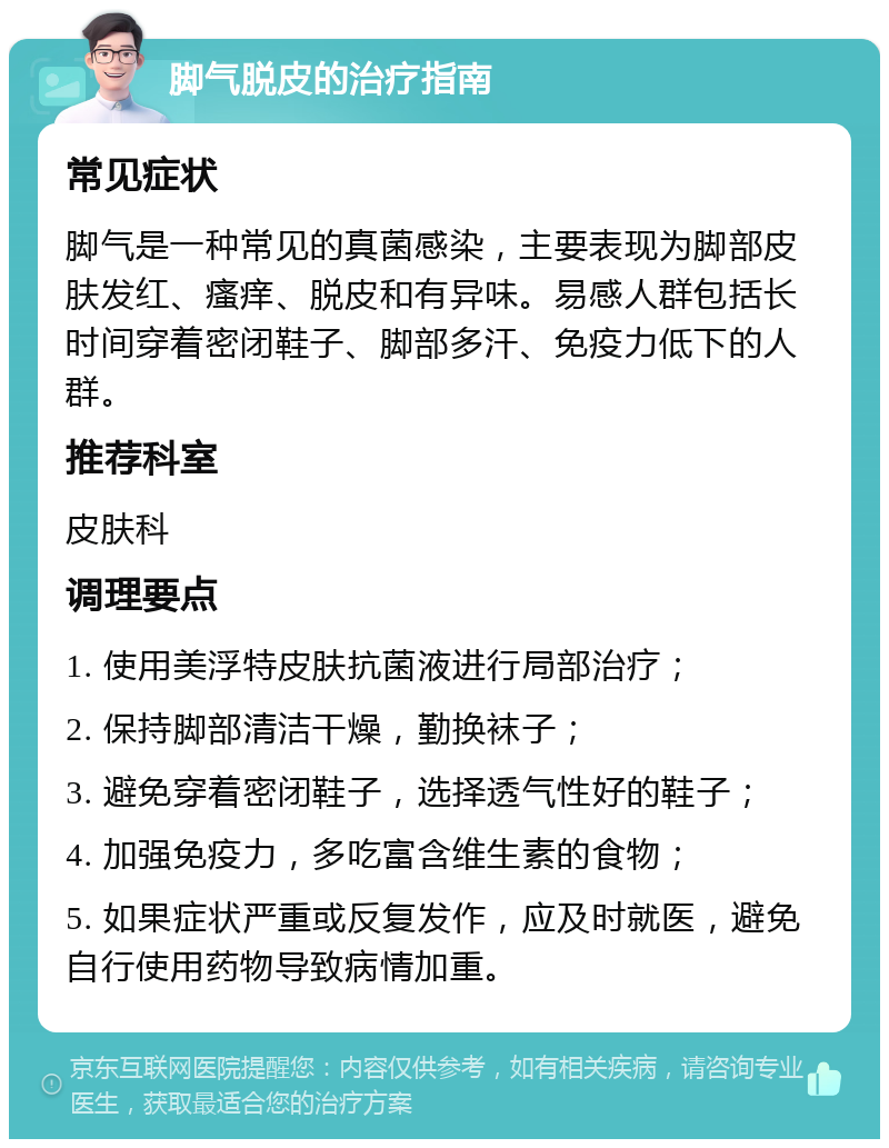 脚气脱皮的治疗指南 常见症状 脚气是一种常见的真菌感染，主要表现为脚部皮肤发红、瘙痒、脱皮和有异味。易感人群包括长时间穿着密闭鞋子、脚部多汗、免疫力低下的人群。 推荐科室 皮肤科 调理要点 1. 使用美浮特皮肤抗菌液进行局部治疗； 2. 保持脚部清洁干燥，勤换袜子； 3. 避免穿着密闭鞋子，选择透气性好的鞋子； 4. 加强免疫力，多吃富含维生素的食物； 5. 如果症状严重或反复发作，应及时就医，避免自行使用药物导致病情加重。