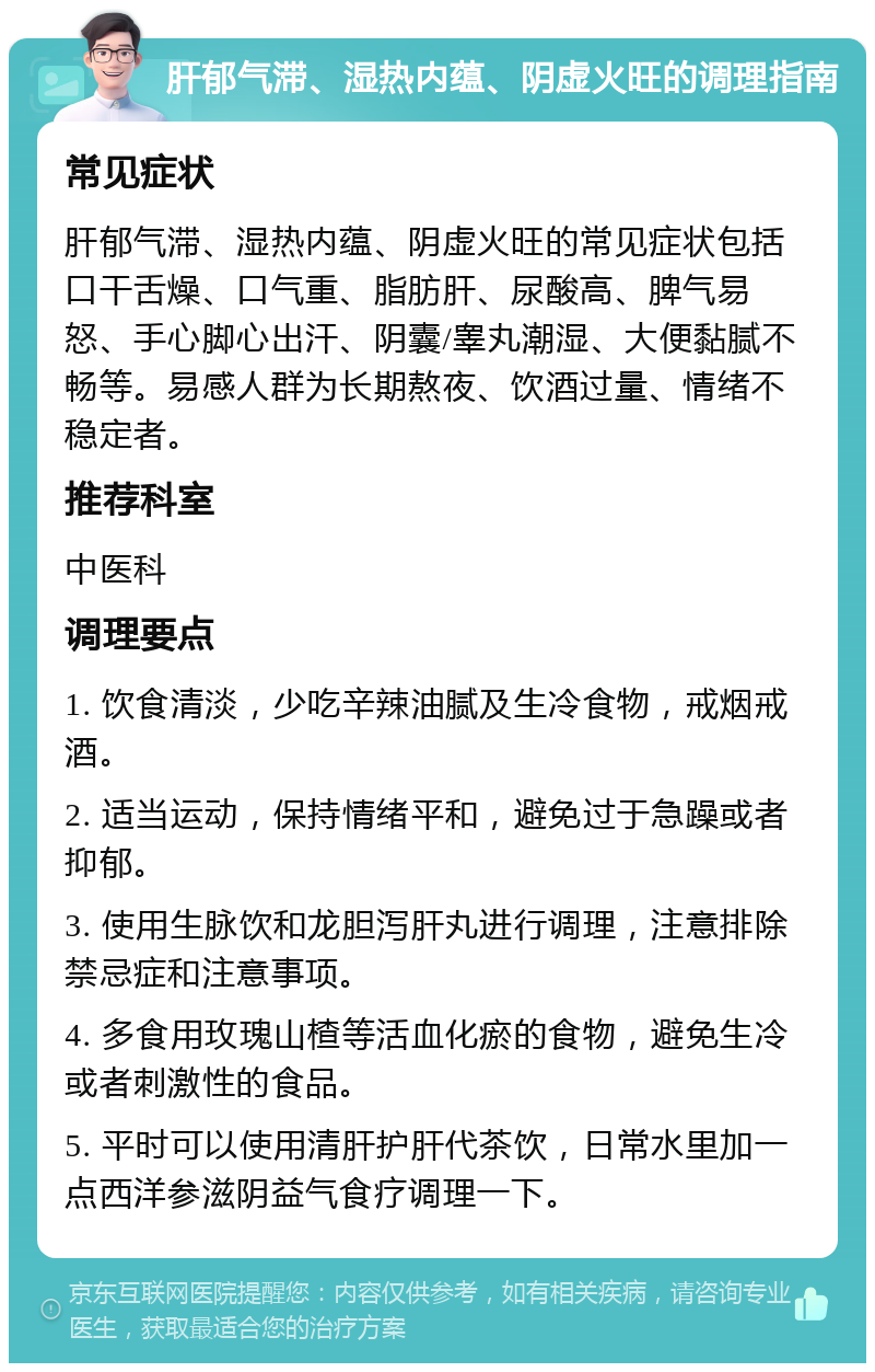 肝郁气滞、湿热内蕴、阴虚火旺的调理指南 常见症状 肝郁气滞、湿热内蕴、阴虚火旺的常见症状包括口干舌燥、口气重、脂肪肝、尿酸高、脾气易怒、手心脚心出汗、阴囊/睾丸潮湿、大便黏腻不畅等。易感人群为长期熬夜、饮酒过量、情绪不稳定者。 推荐科室 中医科 调理要点 1. 饮食清淡，少吃辛辣油腻及生冷食物，戒烟戒酒。 2. 适当运动，保持情绪平和，避免过于急躁或者抑郁。 3. 使用生脉饮和龙胆泻肝丸进行调理，注意排除禁忌症和注意事项。 4. 多食用玫瑰山楂等活血化瘀的食物，避免生冷或者刺激性的食品。 5. 平时可以使用清肝护肝代茶饮，日常水里加一点西洋参滋阴益气食疗调理一下。