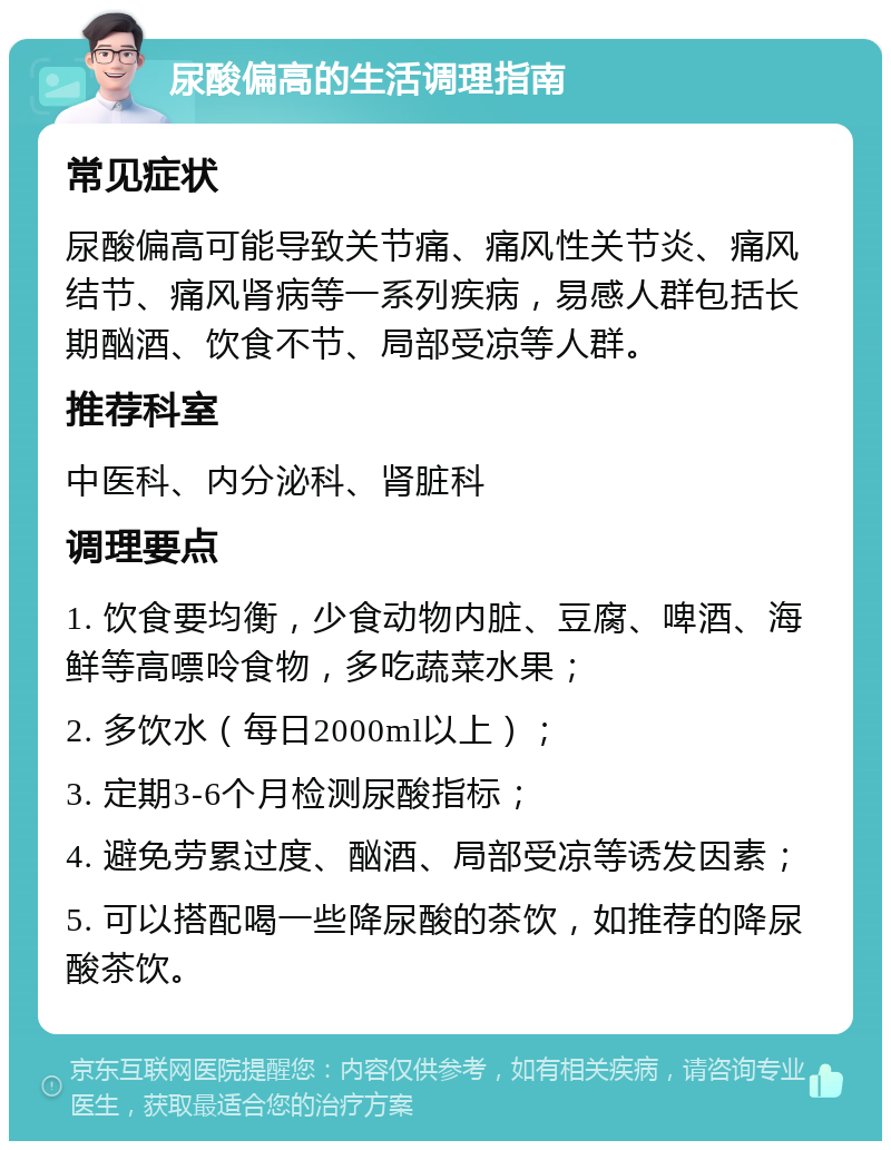 尿酸偏高的生活调理指南 常见症状 尿酸偏高可能导致关节痛、痛风性关节炎、痛风结节、痛风肾病等一系列疾病，易感人群包括长期酗酒、饮食不节、局部受凉等人群。 推荐科室 中医科、内分泌科、肾脏科 调理要点 1. 饮食要均衡，少食动物内脏、豆腐、啤酒、海鲜等高嘌呤食物，多吃蔬菜水果； 2. 多饮水（每日2000ml以上）； 3. 定期3-6个月检测尿酸指标； 4. 避免劳累过度、酗酒、局部受凉等诱发因素； 5. 可以搭配喝一些降尿酸的茶饮，如推荐的降尿酸茶饮。