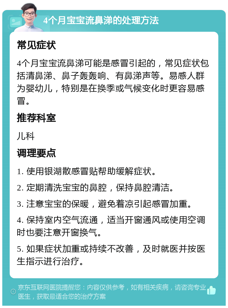 4个月宝宝流鼻涕的处理方法 常见症状 4个月宝宝流鼻涕可能是感冒引起的，常见症状包括清鼻涕、鼻子轰轰响、有鼻涕声等。易感人群为婴幼儿，特别是在换季或气候变化时更容易感冒。 推荐科室 儿科 调理要点 1. 使用银湖散感冒贴帮助缓解症状。 2. 定期清洗宝宝的鼻腔，保持鼻腔清洁。 3. 注意宝宝的保暖，避免着凉引起感冒加重。 4. 保持室内空气流通，适当开窗通风或使用空调时也要注意开窗换气。 5. 如果症状加重或持续不改善，及时就医并按医生指示进行治疗。