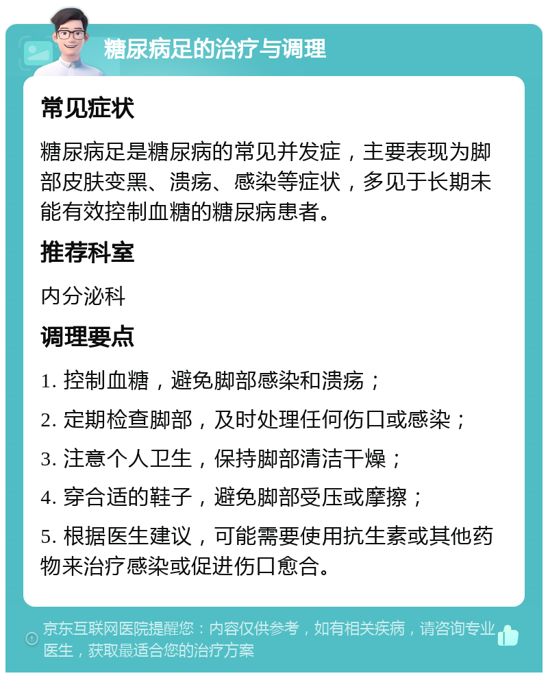 糖尿病足的治疗与调理 常见症状 糖尿病足是糖尿病的常见并发症，主要表现为脚部皮肤变黑、溃疡、感染等症状，多见于长期未能有效控制血糖的糖尿病患者。 推荐科室 内分泌科 调理要点 1. 控制血糖，避免脚部感染和溃疡； 2. 定期检查脚部，及时处理任何伤口或感染； 3. 注意个人卫生，保持脚部清洁干燥； 4. 穿合适的鞋子，避免脚部受压或摩擦； 5. 根据医生建议，可能需要使用抗生素或其他药物来治疗感染或促进伤口愈合。