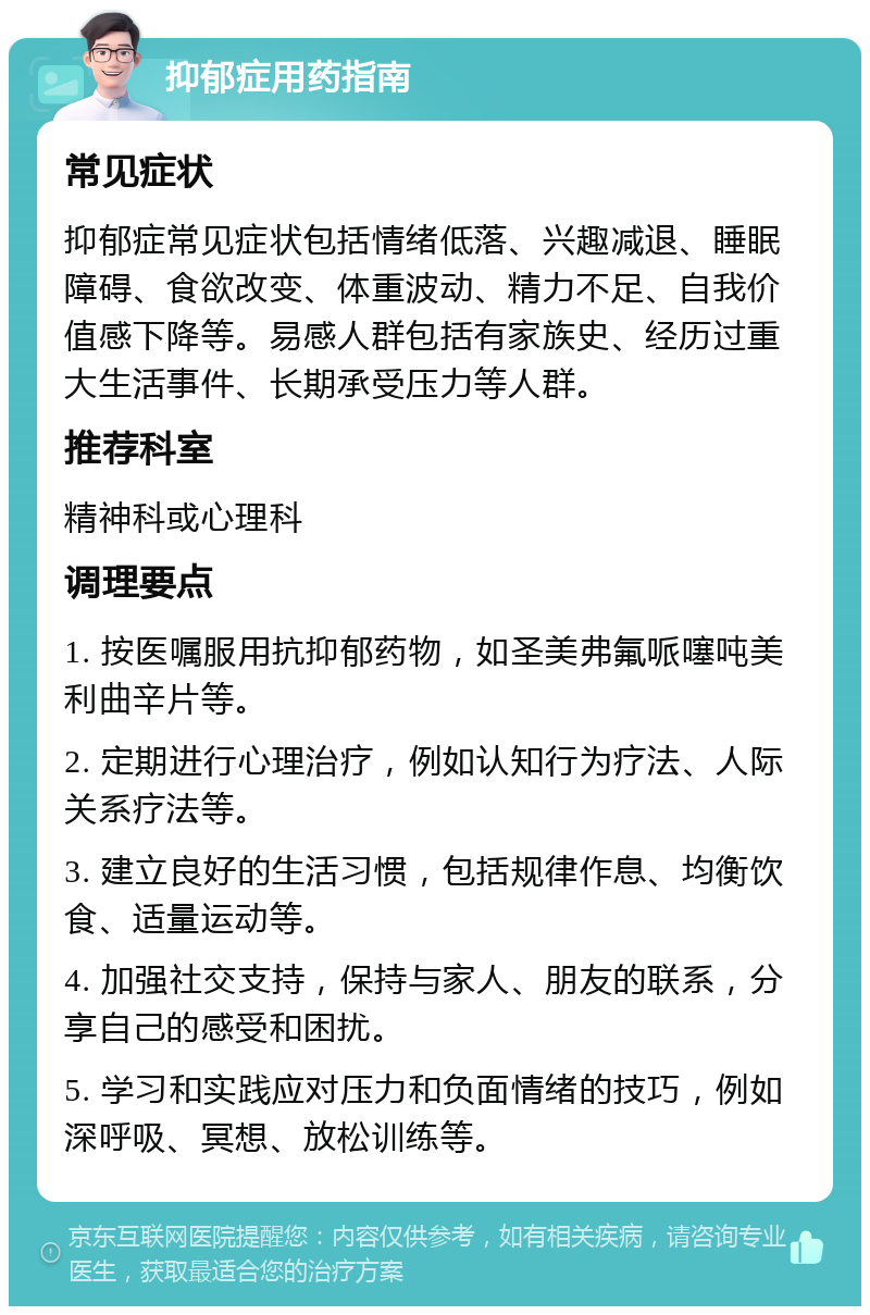 抑郁症用药指南 常见症状 抑郁症常见症状包括情绪低落、兴趣减退、睡眠障碍、食欲改变、体重波动、精力不足、自我价值感下降等。易感人群包括有家族史、经历过重大生活事件、长期承受压力等人群。 推荐科室 精神科或心理科 调理要点 1. 按医嘱服用抗抑郁药物，如圣美弗氟哌噻吨美利曲辛片等。 2. 定期进行心理治疗，例如认知行为疗法、人际关系疗法等。 3. 建立良好的生活习惯，包括规律作息、均衡饮食、适量运动等。 4. 加强社交支持，保持与家人、朋友的联系，分享自己的感受和困扰。 5. 学习和实践应对压力和负面情绪的技巧，例如深呼吸、冥想、放松训练等。