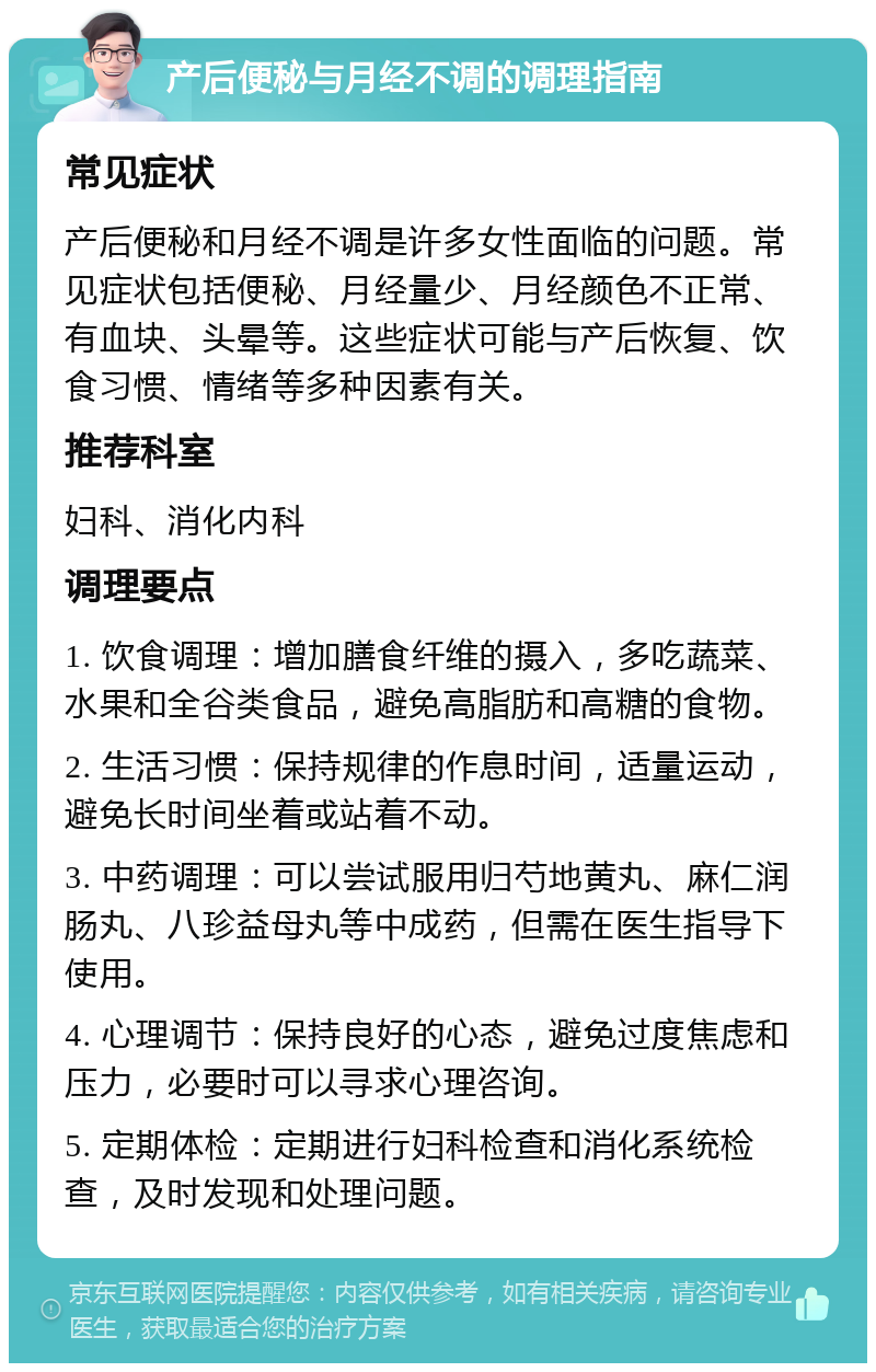 产后便秘与月经不调的调理指南 常见症状 产后便秘和月经不调是许多女性面临的问题。常见症状包括便秘、月经量少、月经颜色不正常、有血块、头晕等。这些症状可能与产后恢复、饮食习惯、情绪等多种因素有关。 推荐科室 妇科、消化内科 调理要点 1. 饮食调理：增加膳食纤维的摄入，多吃蔬菜、水果和全谷类食品，避免高脂肪和高糖的食物。 2. 生活习惯：保持规律的作息时间，适量运动，避免长时间坐着或站着不动。 3. 中药调理：可以尝试服用归芍地黄丸、麻仁润肠丸、八珍益母丸等中成药，但需在医生指导下使用。 4. 心理调节：保持良好的心态，避免过度焦虑和压力，必要时可以寻求心理咨询。 5. 定期体检：定期进行妇科检查和消化系统检查，及时发现和处理问题。