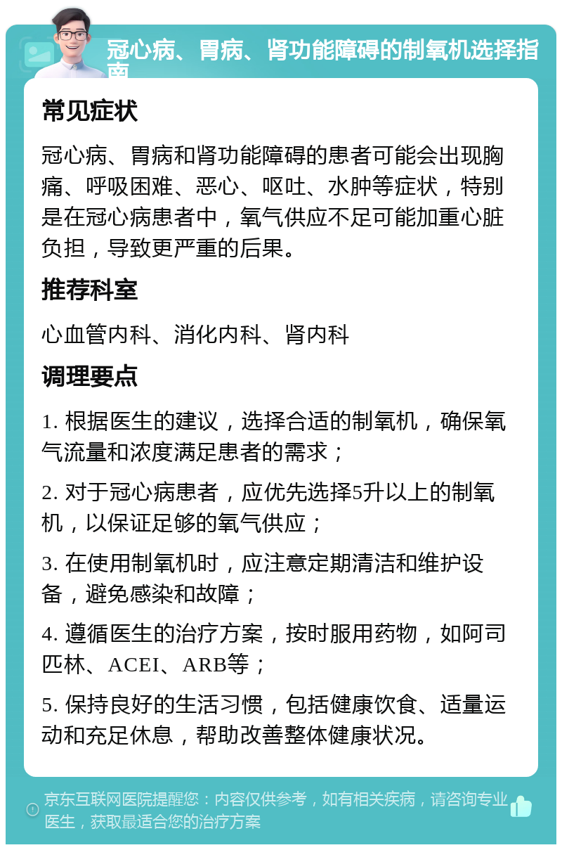 冠心病、胃病、肾功能障碍的制氧机选择指南 常见症状 冠心病、胃病和肾功能障碍的患者可能会出现胸痛、呼吸困难、恶心、呕吐、水肿等症状，特别是在冠心病患者中，氧气供应不足可能加重心脏负担，导致更严重的后果。 推荐科室 心血管内科、消化内科、肾内科 调理要点 1. 根据医生的建议，选择合适的制氧机，确保氧气流量和浓度满足患者的需求； 2. 对于冠心病患者，应优先选择5升以上的制氧机，以保证足够的氧气供应； 3. 在使用制氧机时，应注意定期清洁和维护设备，避免感染和故障； 4. 遵循医生的治疗方案，按时服用药物，如阿司匹林、ACEI、ARB等； 5. 保持良好的生活习惯，包括健康饮食、适量运动和充足休息，帮助改善整体健康状况。